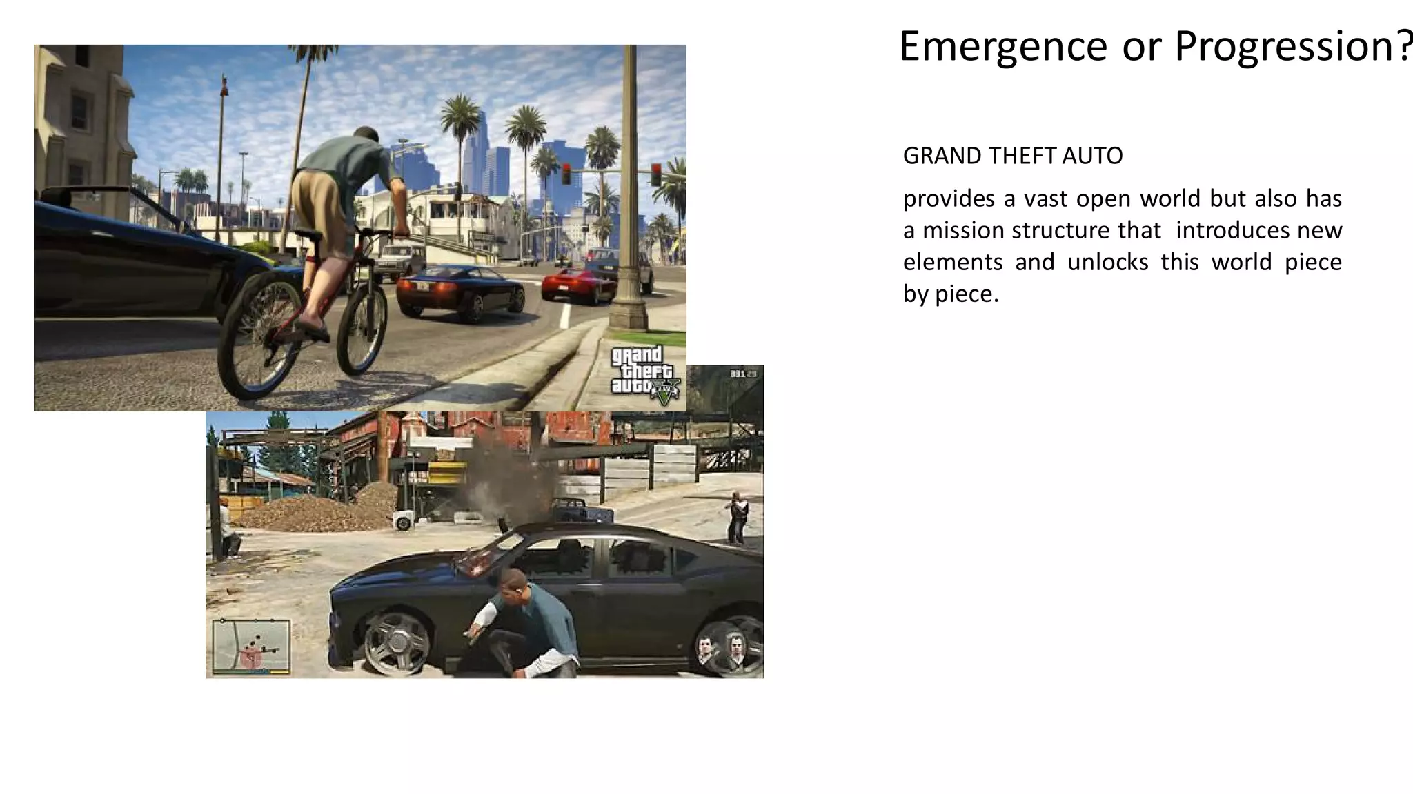 GRAND THEFT AUTO
provides a vast open world but also has
a mission structure that introduces new
elements and unlocks this world piece
by piece.
Emergence or Progression?
 