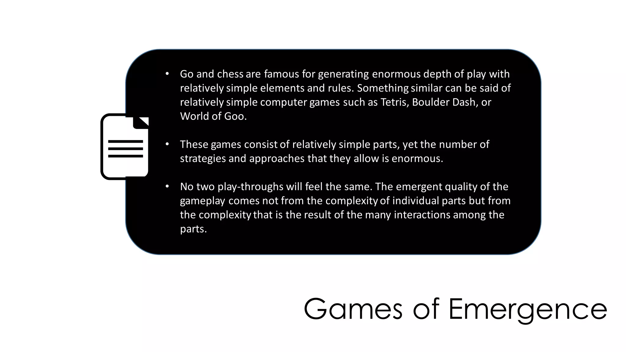 Games of Emergence
• Go and chess are famous for generating enormous depth of play with
relatively simple elements and rules. Something similar can be said of
relatively simple computer games such as Tetris, Boulder Dash, or
World of Goo.
• These games consist of relatively simple parts, yet the number of
strategies and approaches that they allow is enormous.
• No two play-throughs will feel the same. The emergent quality of the
gameplay comes not from the complexityof individual parts but from
the complexitythat is the result of the many interactions among the
parts.
 