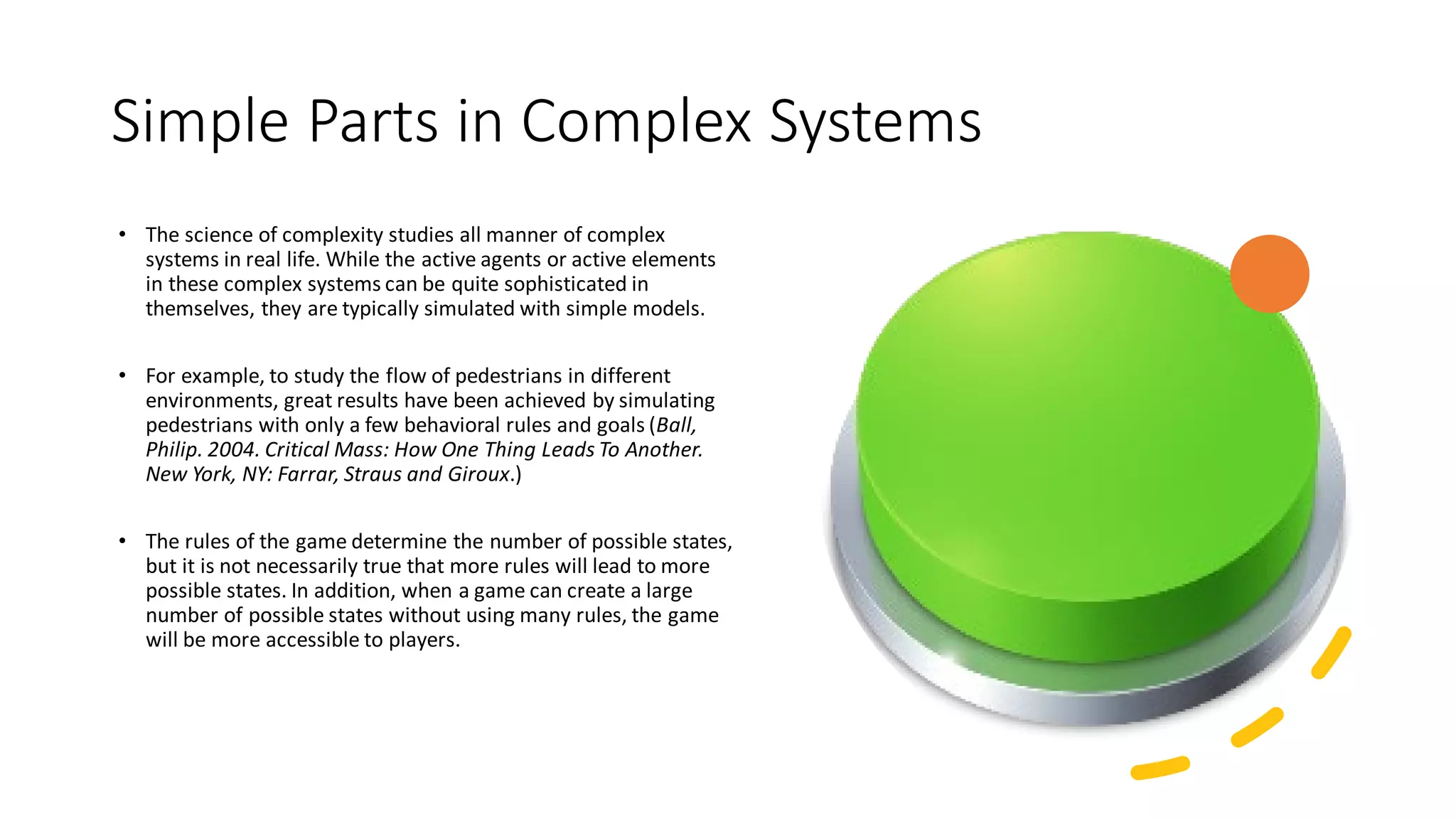 Simple Parts in Complex Systems
• The science of complexity studies all manner of complex
systems in real life. While the active agents or active elements
in these complex systems can be quite sophisticated in
themselves, they are typically simulated with simple models.
• For example, to study the flow of pedestrians in different
environments, great results have been achieved by simulating
pedestrians with only a few behavioral rules and goals (Ball,
Philip. 2004. Critical Mass: How One Thing Leads To Another.
New York, NY: Farrar, Straus and Giroux.)
• The rules of the game determine the number of possible states,
but it is not necessarily true that more rules will lead to more
possible states. In addition, when a game can create a large
number of possible states without using many rules, the game
will be more accessible to players.
 