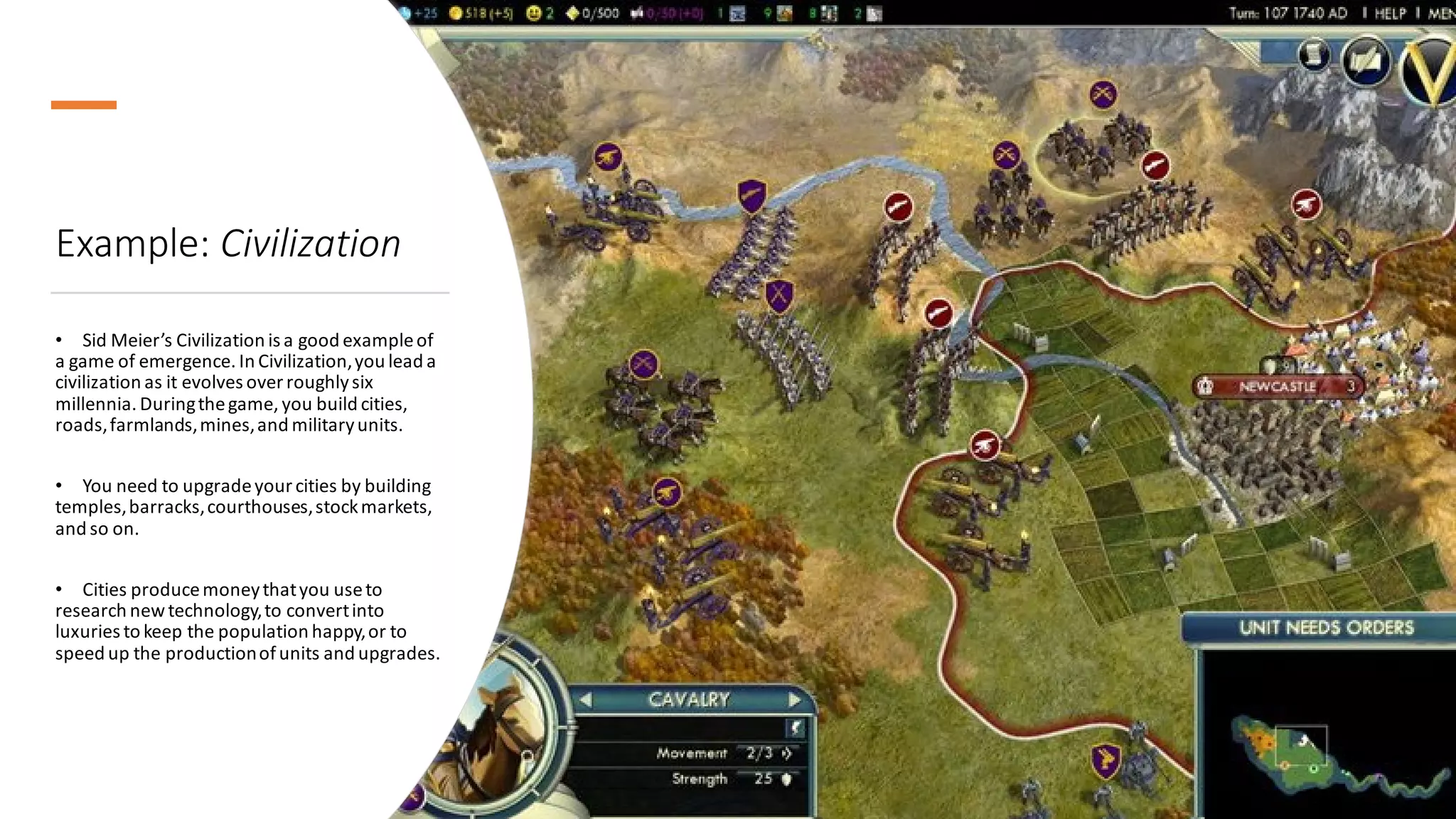 Example: Civilization
• Sid Meier’s Civilization is a good exampleof
a game of emergence. In Civilization,you lead a
civilization as it evolves over roughlysix
millennia. Duringthegame, you build cities,
roads,farmlands,mines,and militaryunits.
• You need to upgradeyour cities by building
temples,barracks,courthouses,stockmarkets,
and so on.
• Cities producemoneythatyou useto
research newtechnology,to convertinto
luxuries to keep the population happy,or to
speed up the productionofunits and upgrades.
 