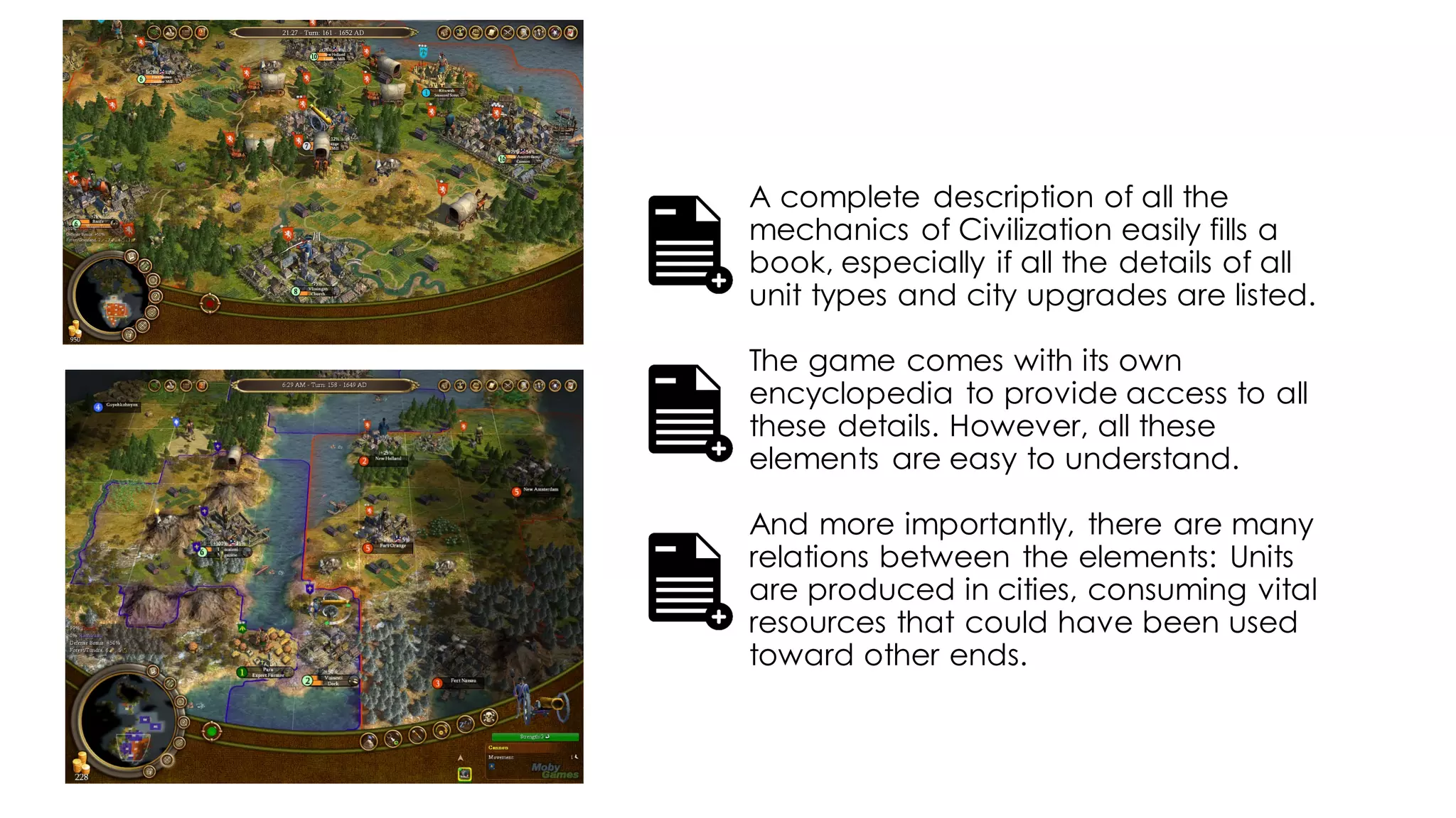 A complete description of all the
mechanics of Civilization easily fills a
book, especially if all the details of all
unit types and city upgrades are listed.
The game comes with its own
encyclopedia to provide access to all
these details. However, all these
elements are easy to understand.
And more importantly, there are many
relations between the elements: Units
are produced in cities, consuming vital
resources that could have been used
toward other ends.
 