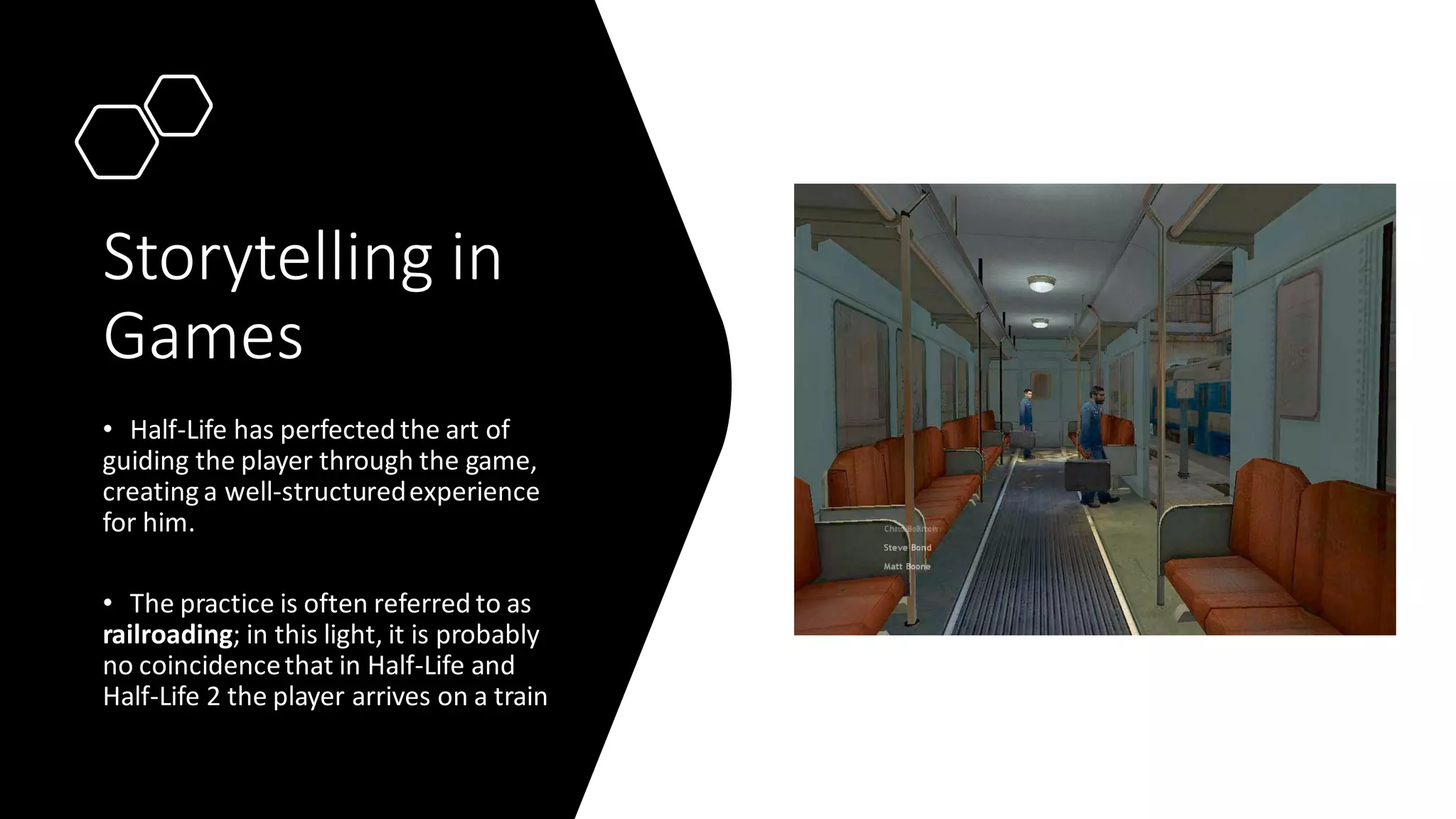 Storytelling in
Games
• Half-Life has perfected the art of
guiding the player through the game,
creating a well-structuredexperience
for him.
• The practice is often referred to as
railroading; in this light, it is probably
no coincidencethat in Half-Life and
Half-Life 2 the player arrives on a train
 