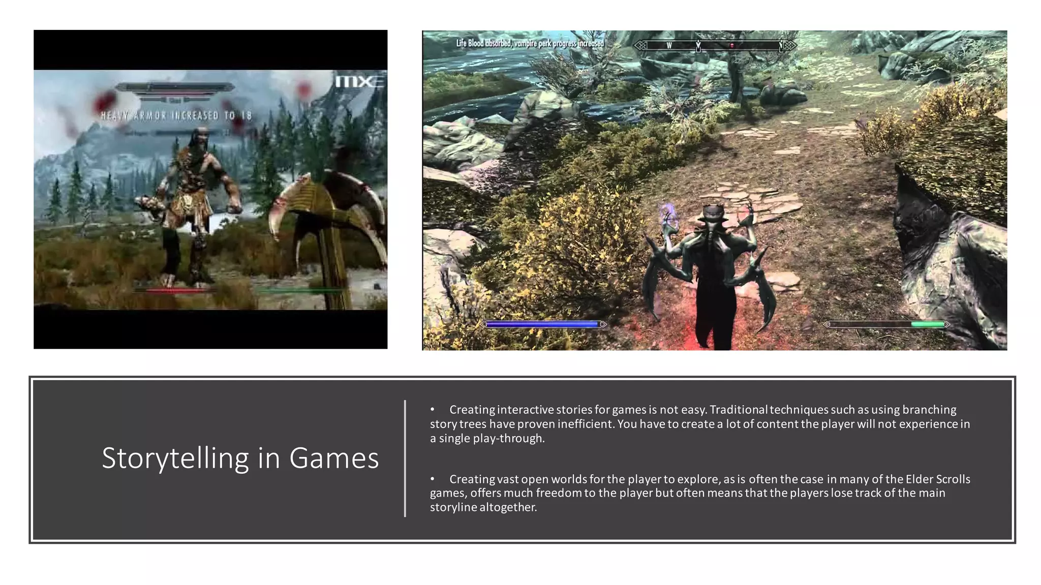 Storytelling in Games
• Creatinginteractive stories for games is not easy.Traditionaltechniques such as using branching
storytrees have proven inefficient.You have to create a lot of content the player will not experience in
a single play-through.
• Creatingvast open worlds for the player to explore,as is often the case in many of the Elder Scrolls
games, offers much freedom to the player but often means that the players lose track of the main
storyline altogether.
 