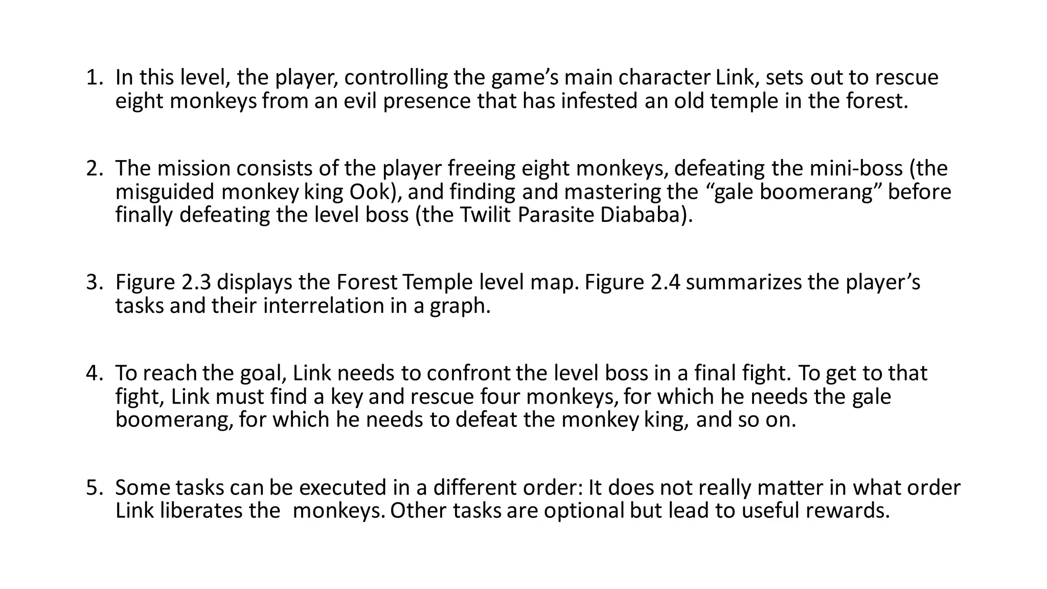 1. In this level, the player, controlling the game’s main character Link, sets out to rescue
eight monkeys from an evil presence that has infested an old temple in the forest.
2. The mission consists of the player freeing eight monkeys, defeating the mini-boss (the
misguided monkey king Ook), and finding and mastering the “gale boomerang” before
finally defeating the level boss (the Twilit Parasite Diababa).
3. Figure 2.3 displays the Forest Temple level map. Figure 2.4 summarizes the player’s
tasks and their interrelation in a graph.
4. To reach the goal, Link needs to confront the level boss in a final fight. To get to that
fight, Link must find a key and rescue four monkeys, for which he needs the gale
boomerang, for which he needs to defeat the monkey king, and so on.
5. Some tasks can be executed in a different order: It does not really matter in what order
Link liberates the monkeys. Other tasks are optional but lead to useful rewards.
 