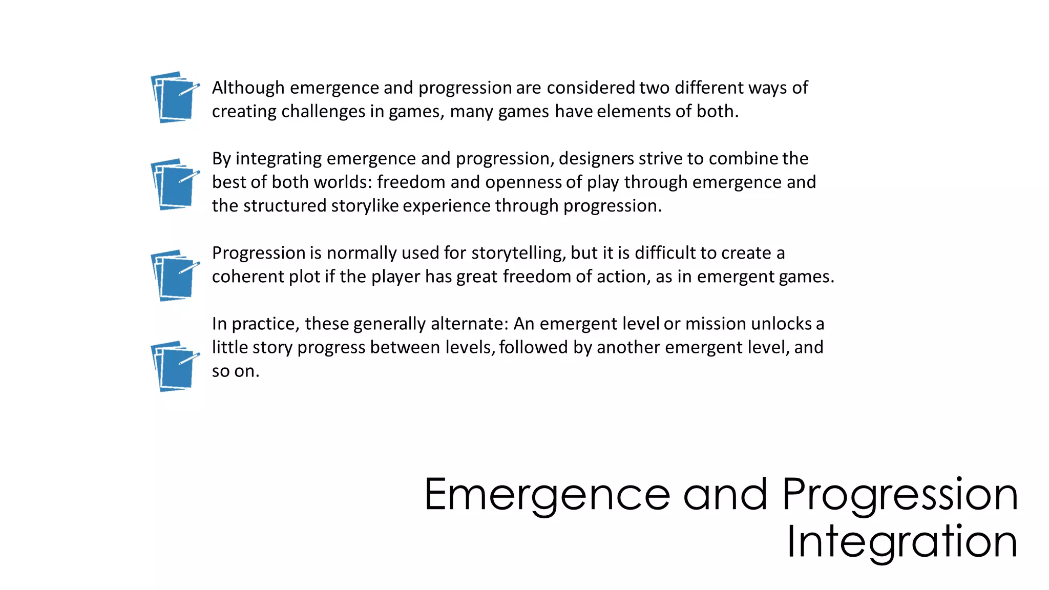 Emergence and Progression
Integration
Although emergence and progression are considered two different ways of
creating challenges in games, many games have elements of both.
By integrating emergence and progression, designers strive to combine the
best of both worlds: freedom and openness of play through emergence and
the structured storylike experience through progression.
Progression is normally used for storytelling, but it is difficult to create a
coherent plot if the player has great freedom of action, as in emergent games.
In practice, these generally alternate: An emergent level or mission unlocks a
little story progress between levels, followed by another emergent level, and
so on.
 