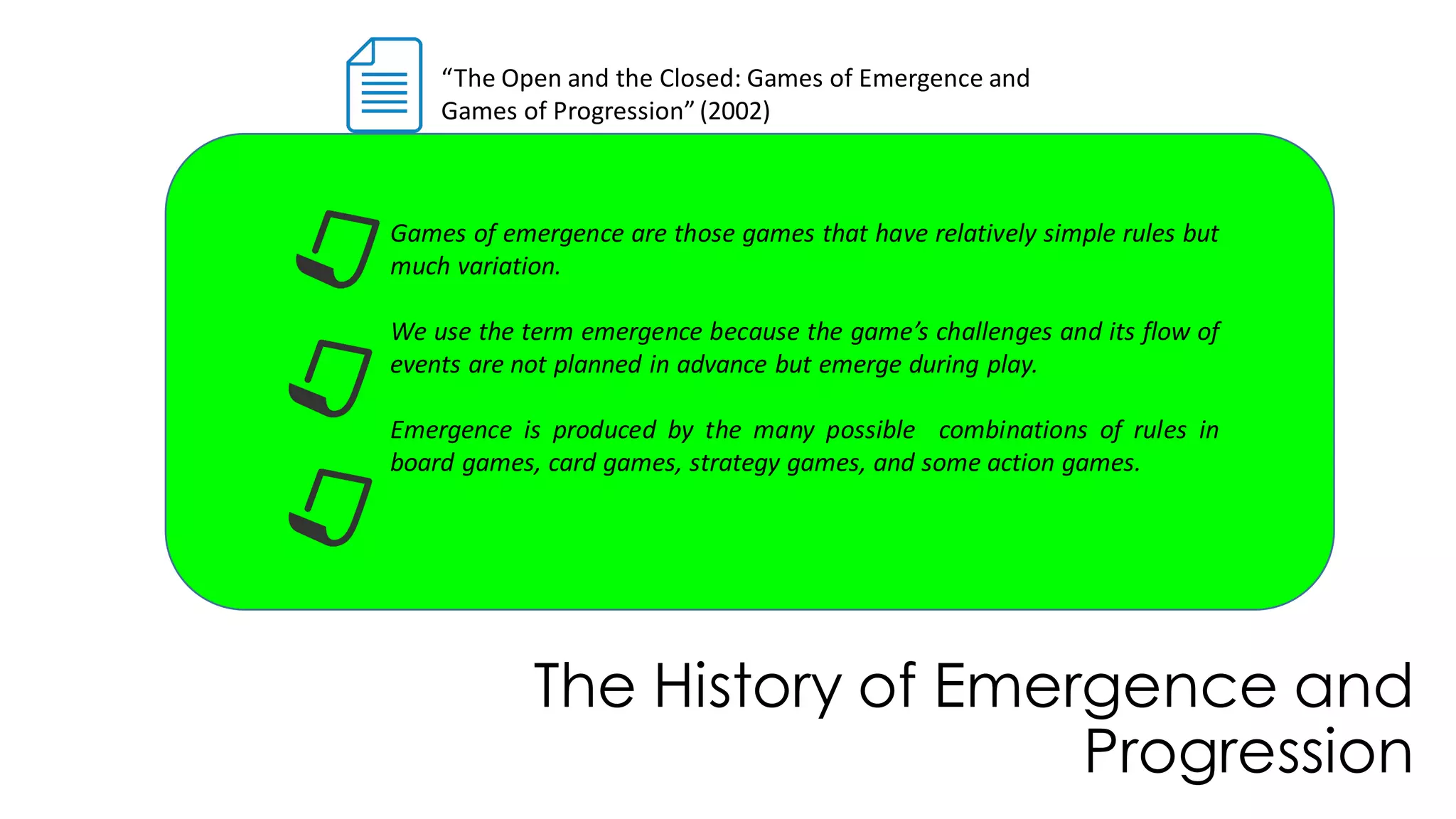 The History of Emergence and
Progression
“The Open and the Closed: Games of Emergence and
Games of Progression”(2002)
Games of emergence are those games that have relatively simple rules but
much variation.
We use the term emergence because the game’s challenges and its flow of
events are not planned in advance but emerge during play.
Emergence is produced by the many possible combinations of rules in
board games, card games, strategy games, and some action games.
 