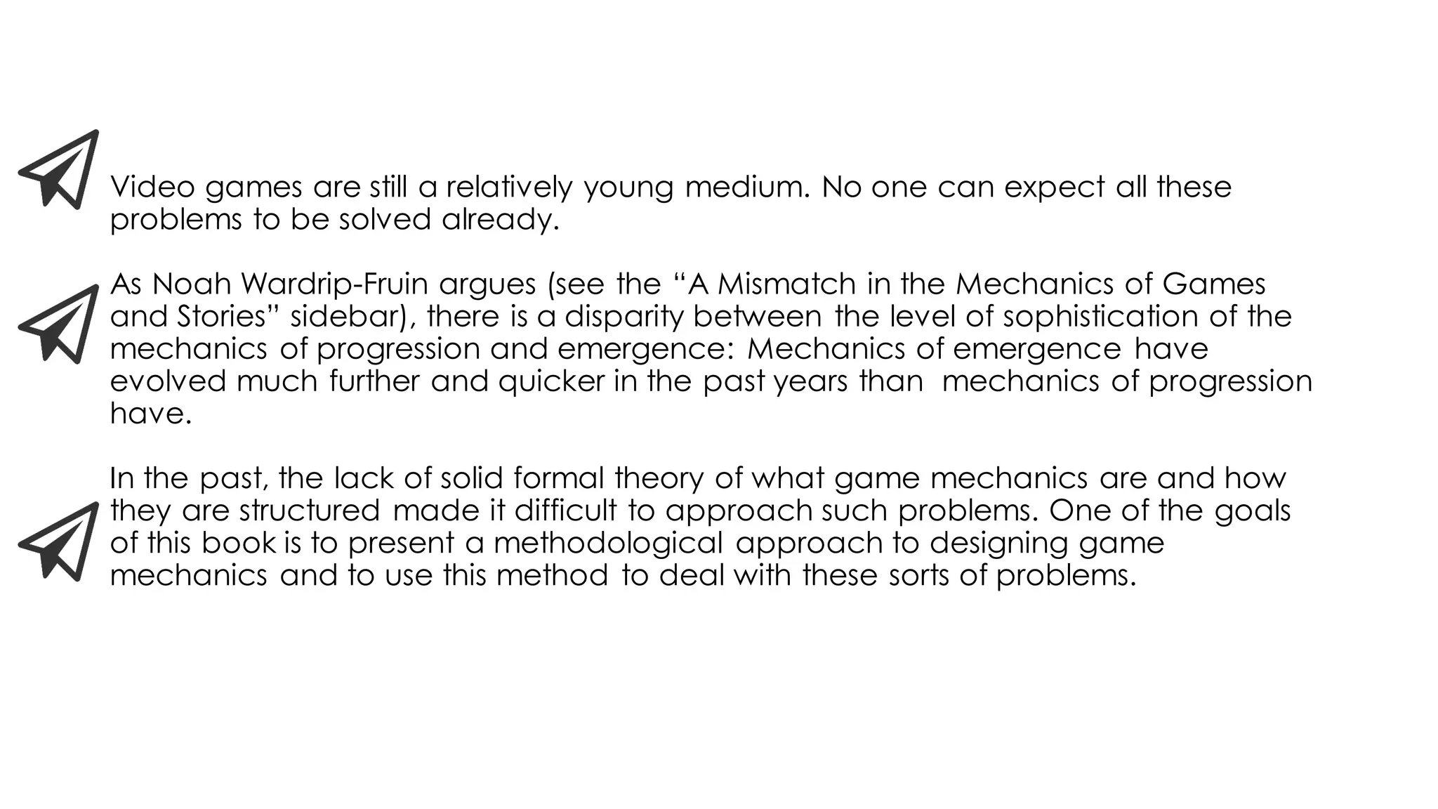 Video games are still a relatively young medium. No one can expect all these
problems to be solved already.
As Noah Wardrip-Fruin argues (see the “A Mismatch in the Mechanics of Games
and Stories” sidebar), there is a disparity between the level of sophistication of the
mechanics of progression and emergence: Mechanics of emergence have
evolved much further and quicker in the past years than mechanics of progression
have.
In the past, the lack of solid formal theory of what game mechanics are and how
they are structured made it difficult to approach such problems. One of the goals
of this book is to present a methodological approach to designing game
mechanics and to use this method to deal with these sorts of problems.
 