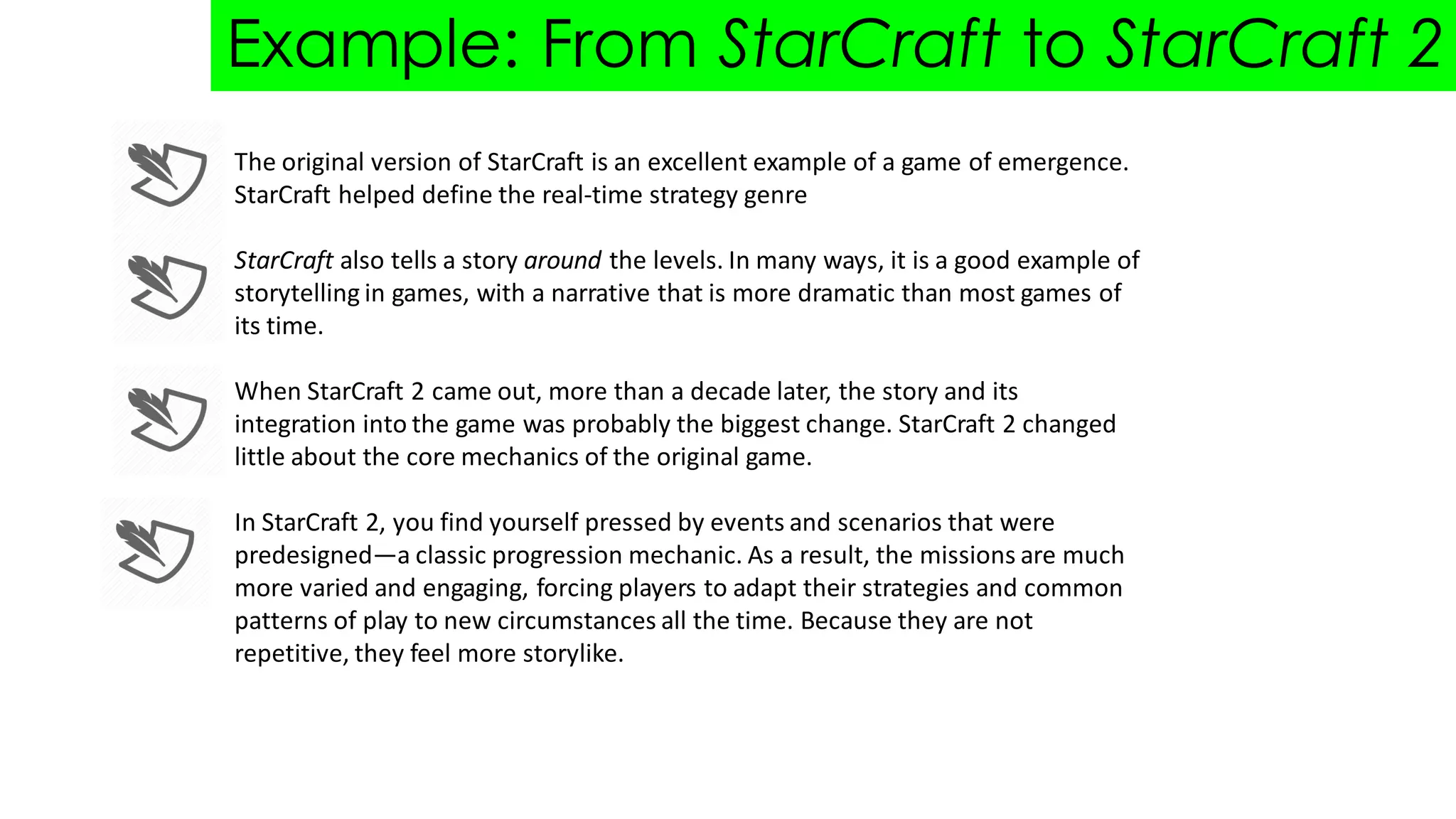 Example: From StarCraft to StarCraft 2
The original version of StarCraft is an excellent example of a game of emergence.
StarCraft helped define the real-time strategy genre
StarCraft also tells a story around the levels. In many ways, it is a good example of
storytelling in games, with a narrative that is more dramatic than most games of
its time.
When StarCraft 2 came out, more than a decade later, the story and its
integration into the game was probably the biggest change. StarCraft 2 changed
little about the core mechanics of the original game.
In StarCraft 2, you find yourself pressed by events and scenarios that were
predesigned—a classic progression mechanic. As a result, the missions are much
more varied and engaging, forcing players to adapt their strategies and common
patterns of play to new circumstances all the time. Because they are not
repetitive, they feel more storylike.
 