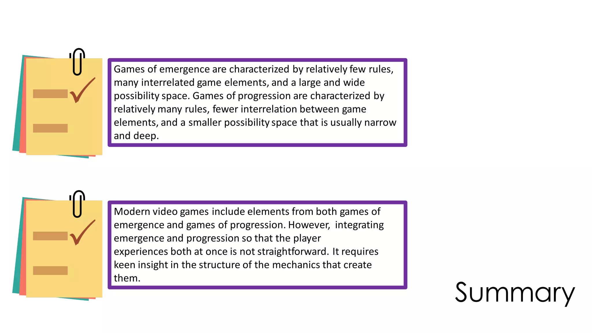 Summary
Games of emergence are characterized by relatively few rules,
many interrelated game elements, and a large and wide
possibility space. Games of progression are characterized by
relatively many rules, fewer interrelation between game
elements, and a smaller possibilityspace that is usually narrow
and deep.
Modern video games include elements from both games of
emergence and games of progression. However, integrating
emergence and progression so that the player
experiences both at once is not straightforward. It requires
keen insight in the structure of the mechanics that create
them.
 