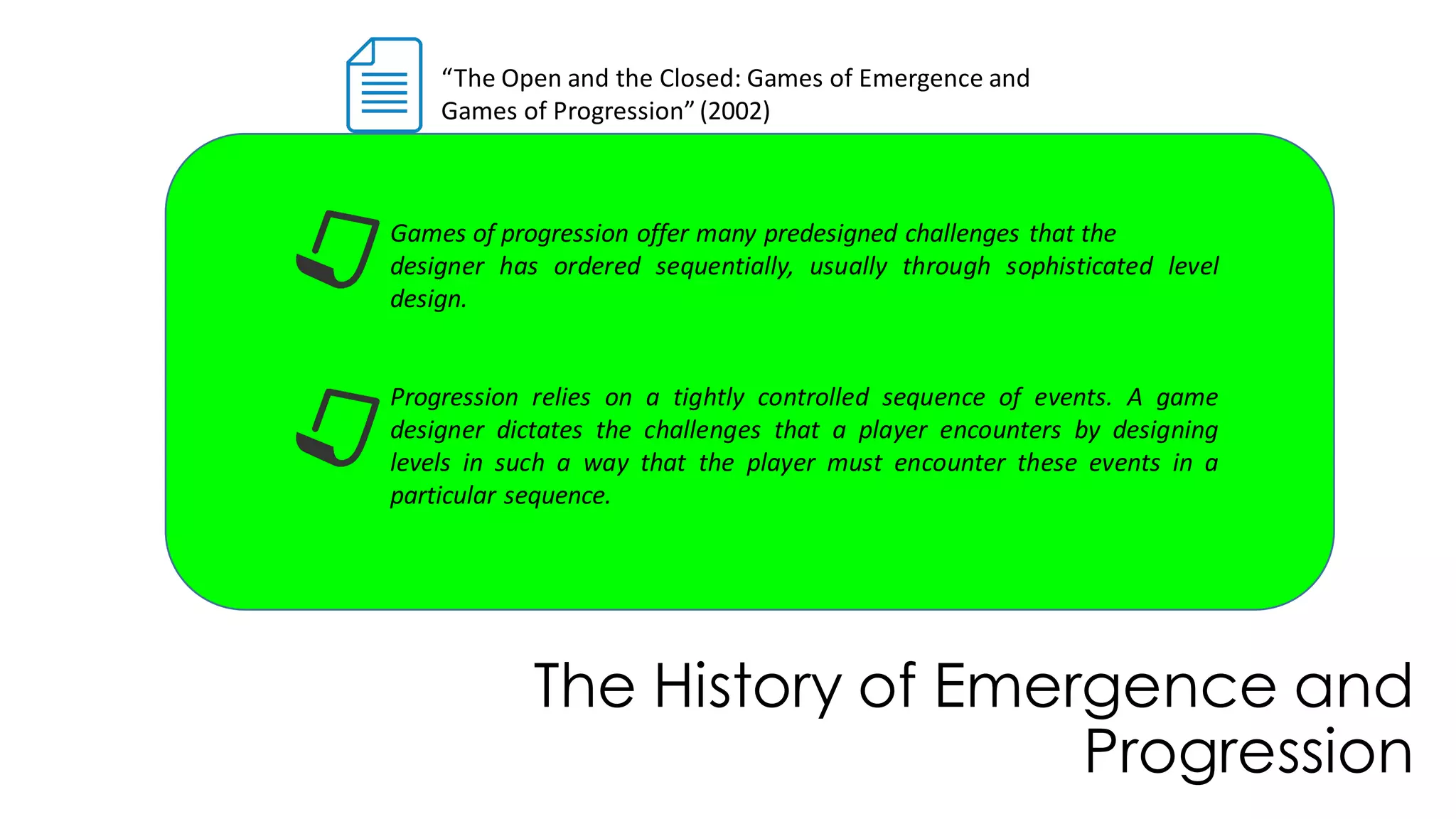 The History of Emergence and
Progression
“The Open and the Closed: Games of Emergence and
Games of Progression”(2002)
Games of progression offer many predesigned challenges that the
designer has ordered sequentially, usually through sophisticated level
design.
Progression relies on a tightly controlled sequence of events. A game
designer dictates the challenges that a player encounters by designing
levels in such a way that the player must encounter these events in a
particular sequence.
 
