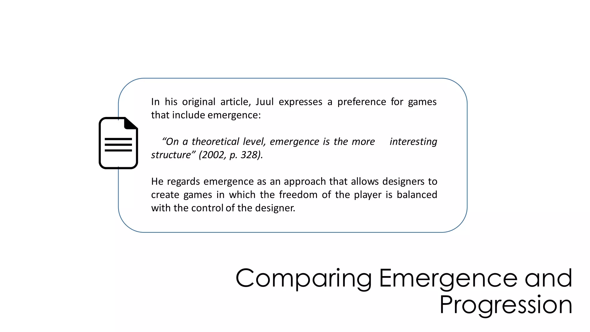 Comparing Emergence and
Progression
In his original article, Juul expresses a preference for games
that include emergence:
“On a theoretical level, emergence is the more interesting
structure” (2002, p. 328).
He regards emergence as an approach that allows designers to
create games in which the freedom of the player is balanced
with the control of the designer.
 