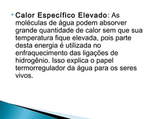  Calor Específico Elevado : As
 moléculas de água podem absorver
 grande quantidade de calor sem que sua
 temperatura fique elevada, pois parte
 desta energia é utilizada no
 enfraquecimento das ligações de
 hidrogênio. Isso explica o papel
 termorregulador da água para os seres
 vivos.
 