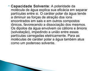    Capacidade Solvente : A polaridade da
    molécula de água explica sua eficácia em separar
    partículas entre si. O caráter polar da água tende
    a diminuir as forças de atração dos íons
    encontrados em sais e em outros compostos
    iônicos, favorecendo a dissociação dos mesmos.
    Os dipolos da água envolvem os cátions e ânions
    (solvatação), impedindo a união entre essas
    partículas carregadas eletricamente. Para as
    moléculas de caráter polar a água também atua
    como um poderoso solvente.
 