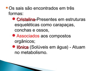 Os sais são encontrados em três
formas:
  Cristalina-Presentes em estruturas
   esqueléticas como carapaças,
   conchas e ossos,
  Associados aos compostos
   orgânicos;
  Iônica (Solúveis em água) - Atuam
   no metabolismo.
 