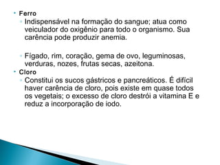    Ferro
    ◦ Indispensável na formação do sangue; atua como
      veiculador do oxigênio para todo o organismo. Sua
      carência pode produzir anemia.

    ◦ Fígado, rim, coração, gema de ovo, leguminosas,
      verduras, nozes, frutas secas, azeitona.
   Cloro
    ◦ Constitui os sucos gástricos e pancreáticos. É difícil
      haver carência de cloro, pois existe em quase todos
      os vegetais; o excesso de cloro destrói a vitamina E e
      reduz a incorporação de iodo.
 