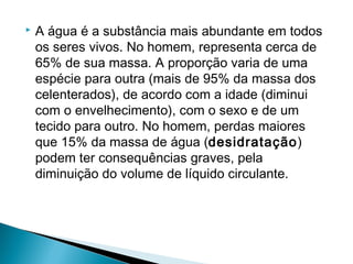    A água é a substância mais abundante em todos
    os seres vivos. No homem, representa cerca de
    65% de sua massa. A proporção varia de uma
    espécie para outra (mais de 95% da massa dos
    celenterados), de acordo com a idade (diminui
    com o envelhecimento), com o sexo e de um
    tecido para outro. No homem, perdas maiores
    que 15% da massa de água (desidratação)
    podem ter consequências graves, pela
    diminuição do volume de líquido circulante.
 