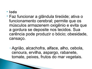    Iodo
   Faz funcionar a glândula tireóide; ativa o
    funcionamento cerebral; permite que os
    músculos armazenem oxigênio e evita que
    a gordura se deposite nos tecidos. Sua
    carência pode produzir o bócio; obesidade,
    cansaço.

    ◦ Agrião, alcachofra, alface, alho, cebola,
      cenoura, ervilha, aspargo, rabanete,
      tomate, peixes, frutos do mar vegetais.
 