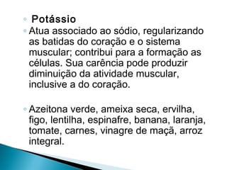 ◦ Potássio
◦ Atua associado ao sódio, regularizando
  as batidas do coração e o sistema
  muscular; contribui para a formação as
  células. Sua carência pode produzir
  diminuição da atividade muscular,
  inclusive a do coração.

◦ Azeitona verde, ameixa seca, ervilha,
  figo, lentilha, espinafre, banana, laranja,
  tomate, carnes, vinagre de maçã, arroz
  integral.
 