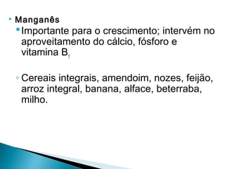    Manganês
     Importante para o crescimento; intervém no
      aproveitamento do cálcio, fósforo e
      vitamina B1

    ◦ Cereais integrais, amendoim, nozes, feijão,
      arroz integral, banana, alface, beterraba,
      milho.
 
