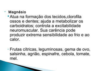    Magnésio
     Atua na formação dos tecidos,clorofila
      ossos e dentes; ajuda a metabolizar os
      carboidratos; controla a excitabilidade
      neuromuscular. Sua carência pode
      produzir extrema sensibilidade ao frio e ao
      calor.

    ◦ Frutas cítricas, leguminosas, gema de ovo,
      salsinha, agrião, espinafre, cebola, tomate,
      mel.
 