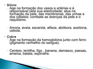    Silício
    ◦ Age na formação dos vasos e artérias e é
      responsável pela sua elasticidade; atua na
      formação da pele, das membranas, das unhas e
      dos cabelos; combate as doenças da pele e o
      raquitismo.

    ◦ Amora, aveia, escarola, alface, abóbora, azeitona,
      cebola.
   Cobre
    ◦ Age na formação da hemoglobina junto com ferro
      (pigmento vermelho do sangue).

    ◦ Centeio, lentilha, figo , banana, damasco, passas,
      ameixa, batata, espinafre.
 