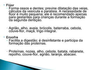    Flúor
    ◦ Forma ossos e dentes; previne dilatação das veias,
      cálculos da vesícula e paralisia. A necessidade de
      flúor é muito pequena; ele é recomendado apenas
      para gestantes para crianças durante a formação
      da segunda dentição.

    ◦ Agrião, alho, aveia, brócolis, beterraba, cebola,
      couve-flor, maçã, trigo integral.
   Enxofre
    ◦ Facilita a digestão; é desinfetante e participa da
      formação das proteínas.

    ◦ Proteínas, nozes, alho, cebola, batata, rabanete,
      repolho, couve-flor, agrião, laranja, abacaxi.
 