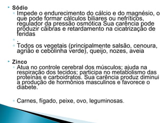    Sódio
    ◦ Impede o endurecimento do cálcio e do magnésio, o
      que pode formar cálculos biliares ou nefríticos,
      regulador da pressão osmótica Sua carência pode
      produzir cãibras e retardamento na cicatrização de
      feridas
    ◦.
    ◦ Todos os vegetais (principalmente salsão, cenoura,
      agrião e cebolinha verde), queijo, nozes, aveia
   Zinco
    ◦ Atua no controle cerebral dos músculos; ajuda na
      respiração dos tecidos; participa no metabolismo das
      proteínas e carboidratos. Sua carência produz diminui
      a produção de hormônios masculinos e favorece o
      diabete.

    ◦ Carnes, fígado, peixe, ovo, leguminosas.
 