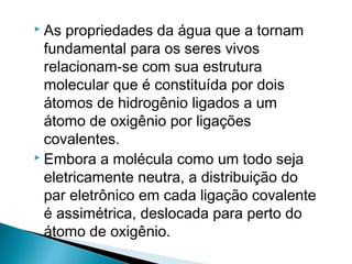  As propriedades da água que a tornam
  fundamental para os seres vivos
  relacionam-se com sua estrutura
  molecular que é constituída por dois
  átomos de hidrogênio ligados a um
  átomo de oxigênio por ligações
  covalentes.
 Embora a molécula como um todo seja

  eletricamente neutra, a distribuição do
  par eletrônico em cada ligação covalente
  é assimétrica, deslocada para perto do
  átomo de oxigênio.
 