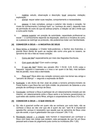i. matéria: estudo, observação e descrição; local: pesquisa; visitação;
exploração;
ii. animal: requer saber suas reações, comportamento e necessidades.
iii. pessoa: é mais complexo, porque o exterior não revela o coração; há
níveis de conhecimento (“conheço bem” ou “conheço de vista”); depende mais
da permissão do outro do que do esforço próprio; a relação vai até o limite que
a outra parte impõe.
iv. pessoa superior: em posição de autoridade, capacidade profissional ou
social — o conhecimento depende da disposição, abertura e iniciativa do outro;
se a pessoa se restringir ao protocolo, não poderemos tratar com familiaridade.
[4] CONHECER A DEUS — A INICIATIVA DE DEUS
a. Deus tomou a iniciativa: o Criador todo-poderoso, o Senhor dos Exércitos, o
grande Deus diante de quem as nações são como uma gota no oceano, se
aproxima de nós e fala ao nosso coração:
i. Como ele fala? especialmente por meio das Sagradas Escrituras.
ii. Com quem ele fala? Com você e comigo.
iii. O que ele fala? Sobre seu pecado (Rm 1.18-32; 3.23, 6.23) culpa e
fraqueza, cegueira e insensatez e o leva a ver quem é de fato; mas também
fala de perdão, nova vida e eternidade.
iv. Para que? Deus abre seu coração conosco para nos tornar seu amigo e
“parceiro de aliança” — segundo a expressão de Barth
.
b. Ilustração: o ato divino de tirar José da prisão e torná-lo primeiro-ministro do
Faraó ilustra o que Deus faz com todo cristão: de prisioneiro de Satanás a uma
posição de confiança a serviço de Deus.
c. Conclusão: conhecer a Deus é participar de um relacionamento iniciado por ele
mesmo; um relacionamento entre o Deus santo e os homens pecaminosos no
qual estes são aceitos como filhos, amigos e cooperadores de Deus (1Co 3:9).
[5] CONHECER A DEUS — O QUE ENVOLVE
a. Fé: não é possível confiar em quem não se conhece; por outro lado, não se
conhece a Deus se não crer que ele é quem diz ser; “sem fé é impossível
agradar-lhe; porque é necessário que aquele que se aproxima de Deus creia
que ele existe, e que é galardoador dos que o buscam” (Hb 11.6).
b. Revelação natural — a criação: todo homem é responsável por conhecer a
Deus com base nas coisas que existem; esta percepção de que há um Deus
pessoal será a base do julgamento justo contra os incrédulos (Rm 1.20).
2
 