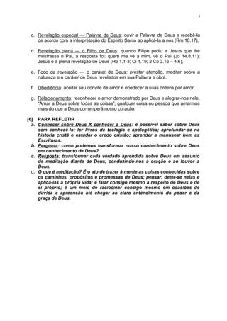 c. Revelação especial — Palavra de Deus: ouvir a Palavra de Deus e recebê-la
de acordo com a interpretação do Espírito Santo ao aplicá-la a nós (Rm 10.17).
d. Revelação plena — o Filho de Deus: quando Filipe pediu a Jesus que lhe
mostrasse o Pai, a resposta foi: quem me vê a mim, vê o Pai (Jo 14.8.11);
Jesus é a plena revelação de Deus (Hb 1.1-3; Cl 1.19; 2 Co 3.16 – 4.6);
e. Foco da revelação — o caráter de Deus: prestar atenção, meditar sobre a
natureza e o caráter de Deus revelados em sua Palavra e obra.
f. Obediência: aceitar seu convite de amor e obedecer a suas ordens por amor.
g. Relacionamento: reconhecer o amor demonstrado por Deus e alegrar-nos nele.
“Amar a Deus sobre todas as coisas”; qualquer coisa ou pessoa que amarmos
mais do que a Deus corromperá nosso coração.
[6] PARA REFLETIR
a. Conhecer sobre Deus X conhecer a Deus: é possível saber sobre Deus
sem conhecê-lo; ler livros de teologia e apologética; aprofundar-se na
história cristã e estudar o credo cristão; aprender a manusear bem as
Escrituras.
b. Pergunta: como podemos transformar nosso conhecimento sobre Deus
em conhecimento de Deus?
c. Resposta: transformar cada verdade aprendida sobre Deus em assunto
de meditação diante de Deus, conduzindo-nos à oração e ao louvor a
Deus.
d. O que é meditação? É o ato de trazer à mente as coisas conhecidas sobre
os caminhos, propósitos e promessas de Deus; pensar, deter-se nelas e
aplicá-las à própria vida; é falar consigo mesmo a respeito de Deus e de
si próprio; é um meio de raciocinar consigo mesmo em ocasiões de
dúvida e apreensão até chegar ao claro entendimento do poder e da
graça de Deus.
3
 