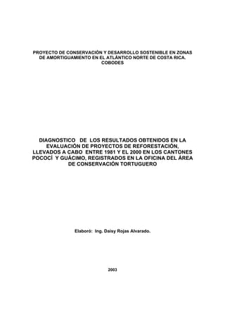 PROYECTO DE CONSERVACIÓN Y DESARROLLO SOSTENIBLE EN ZONAS
  DE AMORTIGUAMIENTO EN EL ATLÁNTICO NORTE DE COSTA RICA.
                         COBODES




  DIAGNOSTICO DE LOS RESULTADOS OBTENIDOS EN LA
     EVALUACIÓN DE PROYECTOS DE REFORESTACIÓN,
LLEVADOS A CABO ENTRE 1981 Y EL 2000 EN LOS CANTONES
POCOCÍ Y GUÁCIMO, REGISTRADOS EN LA OFICINA DEL ÁREA
           DE CONSERVACIÓN TORTUGUERO




              Elaboró: Ing. Daisy Rojas Alvarado.




                             2003
 