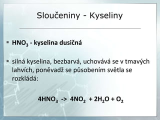 Sloučeniny - Kyseliny
 HNO3 - kyselina dusičná
 silná kyselina, bezbarvá, uchovává se v tmavých
lahvích, poněvadž se působením světla se
rozkládá:
4HNO3 -> 4NO2 + 2H2O + O2
 