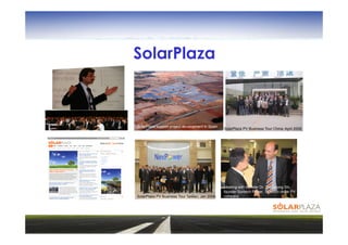 SolarPlaza



                                         SolarPlaza support project development in Spain
                                                                                                          © Laxtron
                                                                                           SolarPlaza PV Business Tour China; April 2006.




                                                                                           Meeting with founder Dr. Zhengrong Shi,
                                                                                           founder Suntech Power, 10 billion dollar PV
PV Trade mission to California in 2007   SolarPlaza PV Business Tour Taiwan; Jan 2008.     company
 
