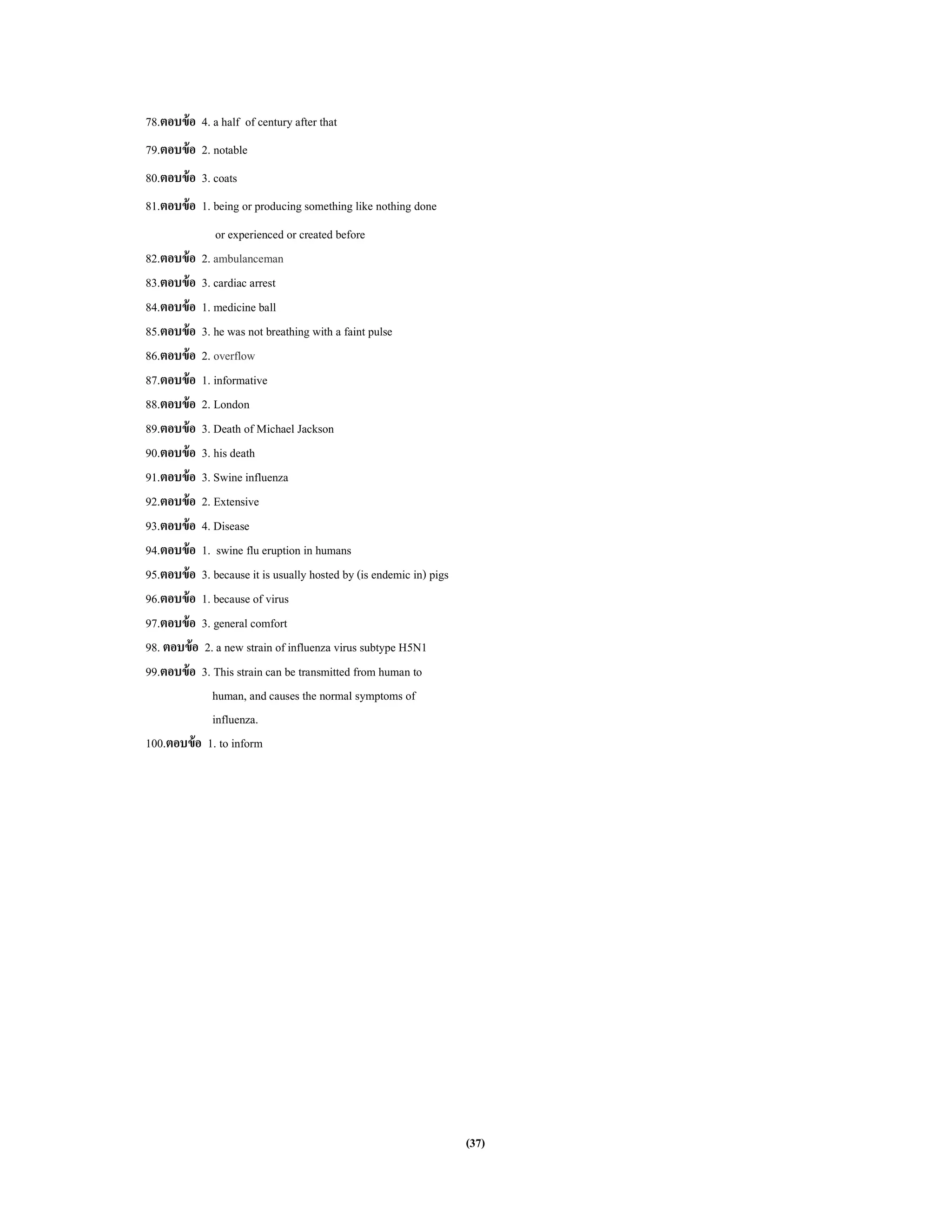 (37)
78.ตอบข้อ 4. a half of century after that
79.ตอบข้อ 2. notable
80.ตอบข้อ 3. coats
81.ตอบข้อ 1. being or producing something like nothing done
or experienced or created before
82.ตอบข้อ 2. ambulanceman
83.ตอบข้อ 3. cardiac arrest
84.ตอบข้อ 1. medicine ball
85.ตอบข้อ 3. he was not breathing with a faint pulse
86.ตอบข้อ 2. overflow
87.ตอบข้อ 1. informative
88.ตอบข้อ 2. London
89.ตอบข้อ 3. Death of Michael Jackson
90.ตอบข้อ 3. his death
91.ตอบข้อ 3. Swine influenza
92.ตอบข้อ 2. Extensive
93.ตอบข้อ 4. Disease
94.ตอบข้อ 1. swine flu eruption in humans
95.ตอบข้อ 3. because it is usually hosted by (is endemic in) pigs
96.ตอบข้อ 1. because of virus
97.ตอบข้อ 3. general comfort
98. ตอบข้อ 2. a new strain of influenza virus subtype H5N1
99.ตอบข้อ 3. This strain can be transmitted from human to
human, andcauses the normal symptoms of
influenza.
100.ตอบข้อ 1. to inform
 