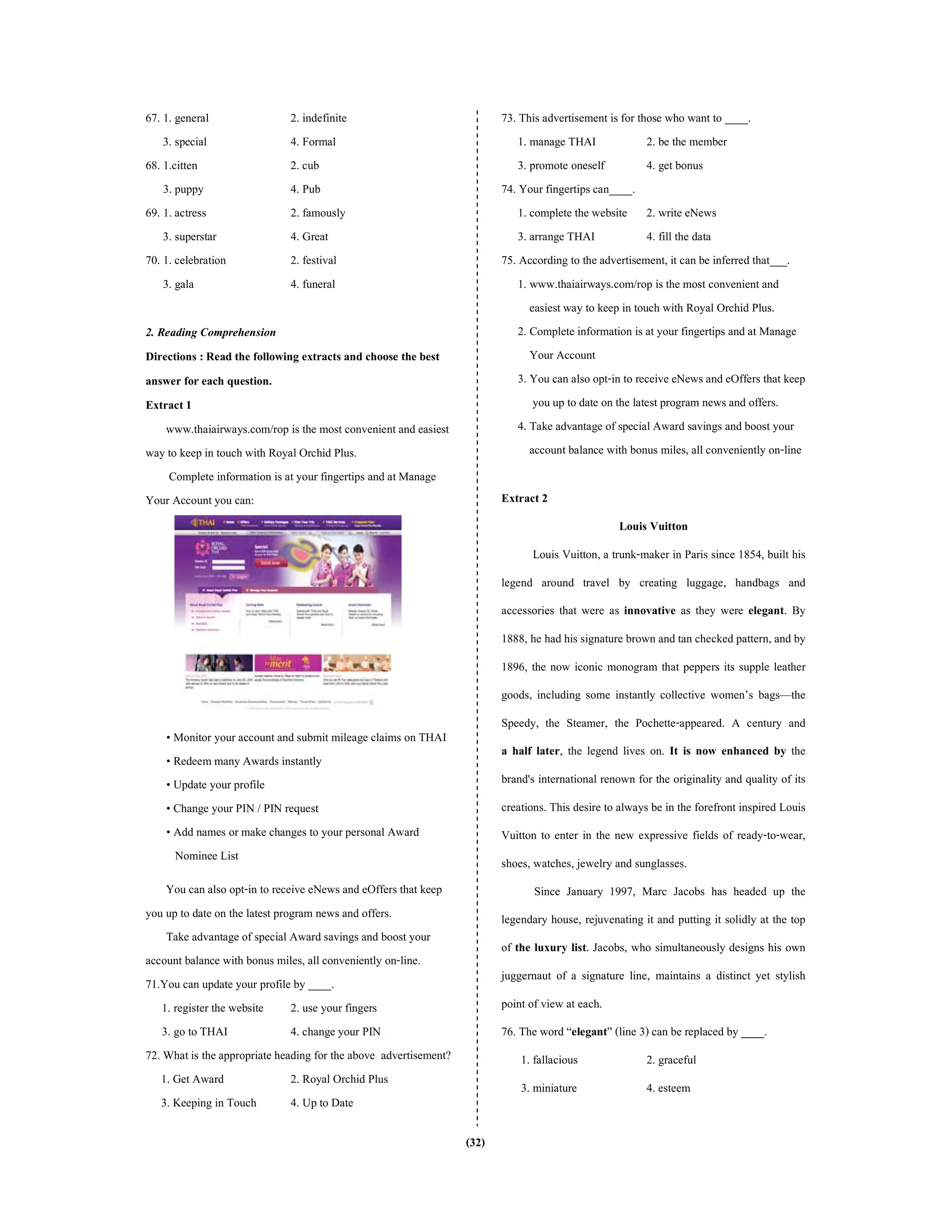 (32)
67. 1. general 2. indefinite
3. special 4. Formal
68. 1.citten 2. cub
3. puppy 4. Pub
69. 1. actress 2. famously
3. superstar 4. Great
70. 1. celebration 2. festival
3. gala 4. funeral
2. Reading Comprehension
Directions : Read the following extracts and choose the best
answer for each question.
Extract 1
www.thaiairways.com/rop is the most convenient and easiest
way to keep in touch with Royal Orchid Plus.
Complete information is at your fingertips and atManage
Your Account you can:
• Monitor your account and submit mileage claims on THAI
• Redeem many Awards instantly
• Update your profile
• Change your PIN / PIN request
• Add names or make changes to your personal Award
Nominee List
You can also opt-in to receive eNews and eOffers that keep
you up to date on the latest program news and offers.
Take advantage of special Awardsavings and boost your
account balance with bonus miles, all conveniently on-line.
71.You can update your profile by ____.
1. register the website 2. use your fingers
3. go to THAI 4. change your PIN
72. Whatis the appropriate heading for the above advertisement?
1. Get Award 2. Royal Orchid Plus
3. Keeping in Touch 4. Up to Date
73. This advertisement is for those who want to ____.
1. manage THAI 2. be the member
3. promote oneself 4. get bonus
74. Your fingertips can____.
1. complete the website 2. write eNews
3. arrange THAI 4. fill the data
75. According to the advertisement, it can be inferred that___.
1. www.thaiairways.com/rop is the most convenient and
easiest way to keep in touch with Royal Orchid Plus.
2. Complete information is at your fingertips and at Manage
Your Account
3. You can also opt-in to receive eNews and eOffers that keep
you up to date on the latest program news and offers.
4. Take advantage of special Award savings and boost your
account balance with bonus miles, all conveniently on-line
Extract 2
Louis Vuitton
Louis Vuitton, a trunk-maker in Paris since 1854, built his
legend around travel by creating luggage, handbags and
accessories that were as innovative as they were elegant. By
1888, he had his signature brown and tan checked pattern, and by
1896, the now iconic monogram that peppers its supple leather
goods, including some instantly collective women’s bags—the
Speedy, the Steamer, the Pochette-appeared. A century and
a half later, the legend lives on. It is now enhanced by the
brand's international renown for the originality and quality of its
creations. This desire to always be in the forefront inspired Louis
Vuitton to enter in the new expressive fields of ready-to-wear,
shoes, watches, jewelry and sunglasses.
Since January 1997, Marc Jacobs has headed up the
legendary house, rejuvenating it and putting it solidly at the top
of the luxury list. Jacobs, who simultaneously designs his own
juggernaut of a signature line, maintains a distinct yet stylish
point of view at each.
76. The word “elegant” (line 3) can be replaced by ____.
1. fallacious 2. graceful
3. miniature 4. esteem
 