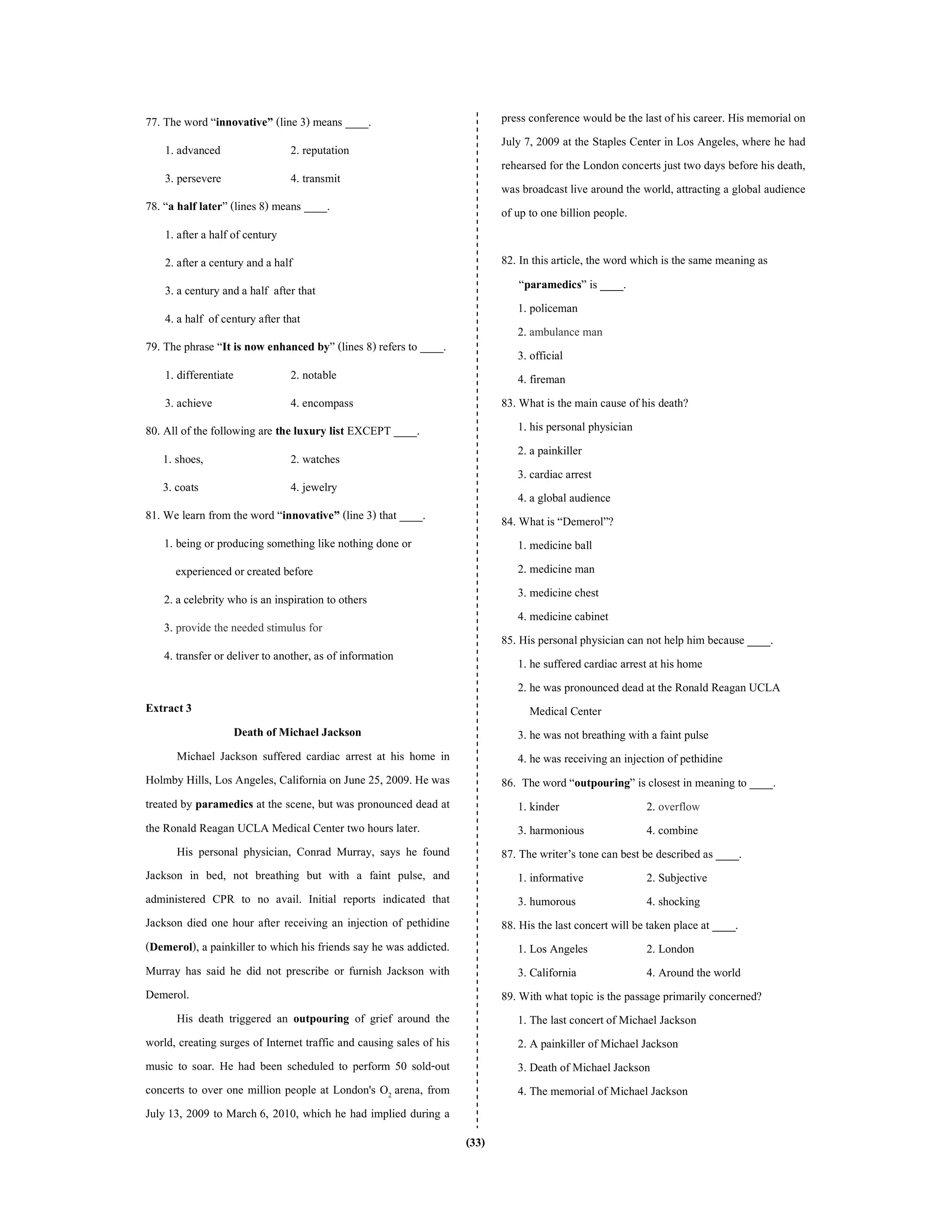 (33)
77. The word “innovative” (line 3) means ____.
1. advanced 2. reputation
3. persevere 4. transmit
78. “a half later” (lines 8) means ____.
1. after a half of century
2. after a century and a half
3. a century anda half after that
4. a half of century after that
79. The phrase “It is now enhanced by” (lines 8) refers to ____.
1. differentiate 2. notable
3. achieve 4. encompass
80. All of the following are the luxury list EXCEPT ____.
1. shoes, 2. watches
3. coats 4. jewelry
81. We learn from the word “innovative” (line 3) that ____.
1. being or producing something like nothing done or
experienced or created before
2. a celebrity who is an inspiration to others
3. provide the needed stimulus for
4. transfer or deliver to another, as of information
Extract 3
Death of Michael Jackson
Michael Jackson suffered cardiac arrest at his home in
Holmby Hills, Los Angeles, California on June 25, 2009. He was
treated by paramedics at the scene, but was pronounced dead at
the Ronald Reagan UCLA Medical Center two hours later.
His personal physician, Conrad Murray, says he found
Jackson in bed, not breathing but with a faint pulse, and
administered CPR to no avail. Initial reports indicated that
Jackson died one hour after receiving an injection of pethidine
(Demerol), a painkiller to which his friends say he was addicted.
Murray has said he did not prescribe or furnish Jackson with
Demerol.
His death triggered an outpouring of grief around the
world, creating surges of Internet traffic and causing sales of his
music to soar. He had been scheduled to perform 50 sold-out
concerts to over one million people at London's O2 arena, from
July 13, 2009 to March 6, 2010, which he had implied during a
press conference would be the last of his career. His memorial on
July 7, 2009 at the Staples Center in Los Angeles, where he had
rehearsed for the London concerts just two days before his death,
was broadcast live around the world, attracting a global audience
of up to one billion people.
82. In this article, the word which is the same meaning as
“paramedics” is ____.
1. policeman
2. ambulance man
3. official
4. fireman
83. What is the main cause of his death?
1. his personal physician
2. a painkiller
3. cardiac arrest
4. a global audience
84. What is “Demerol”?
1. medicine ball
2. medicine man
3. medicine chest
4. medicine cabinet
85. His personalphysician can not help him because ____.
1. he suffered cardiac arrest at his home
2. he was pronounced dead at the Ronald Reagan UCLA
Medical Center
3. he was not breathing with a faint pulse
4. he was receiving an injection of pethidine
86. The word “outpouring” is closest in meaning to ____.
1. kinder 2. overflow
3. harmonious 4. combine
87. The writer’s tone can best be described as ____.
1. informative 2. Subjective
3. humorous 4. shocking
88. His the last concert will be taken place at ____.
1. Los Angeles 2. London
3. California 4. Around the world
89. With what topic is the passage primarily concerned?
1. The last concert of Michael Jackson
2. A painkiller of Michael Jackson
3. Death of Michael Jackson
4. The memorial of Michael Jackson
 