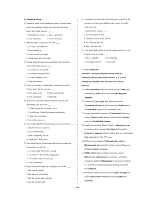 (29)
1.2 Situational Dialogs
16. Thomas is going to join thanksgiving party at Sara’s house
where you cannot go tonight when you meet him at the
library after lunch, you say: _____
1. Remember me to you 2. Have a good time
3. I had a fine time 4. You’re welcome
17. After the party, Jacky says to the host: ____
1. I’m sorry I can’t help you
2. Don’t mention it
3. I enjoy myself very much.
4. Thankyou for all your trouble
18. Sombat failed the admission examination. You meet him
at the coffee shop, you say: ____
1. I’m very sorry to hear that
2. Let me here from you often
3. I’m much obliged to you
4. I beg your pradon
19. Jenny was awarded a scholarship at Naresuan University,
You are happy for her, you say: ____
1. How stupid of me 2. That’s quit all right
3. How unfortunate 4. Splendid!
20. Kate invites you to have dinner tomorrow but you have
the meeting, you say to her:____
1. I’d like to come but I’m afraid I can’t
2. I’m afraid not. I failed the entrance examination
3. I think I was very lucky
4. Let me lend you a car
21. You are giving Rohm Christmas present, you say to him: ____.
1. May I borrow you a present
2. It’s very kind of you
3. Here is something for you
4. Thank you. I’d be glad to
22. Your friend borrow you dictionary but you have to look up
some words, you tell him: ____
1. I’m sorry, but I’ll use it this evening.
2. I’m sorry but I have another engagement
3. I’m awfully sorry, but I must go
4. I don’t understand
23. A girl asks you the right way to Rangsit, you tell her: ____
1. take care of yourself
2. take the most colorful bus
3. take the number thirty-nine bus
4. turn left and turn right
24. You cannot move the sofa at the living room yourself. In the
morning, you meet your neighbor at the corner, you really
need some help.
You ask him by saying: ____
1. How do I get to my sofa
2. I wonder if you’d do me a favor
3. Let I lend you the sofa
4. May I use your sofa
25. Your best friend is going to join the singing contest. You try
to cheer her up by saying: ____
1. How wonderful 2. Isn’t that fine
3. I’m happy to here it 4. Good luck
2. Error Identification
Directions : Four parts of each sentence below are
underlined and marked with the numbers 1, 2, 3, and 4.
Identify the underlined part that makes the sentence
incorrect.
26. A (1)13-year-old girl discovers that she is the (2)only hope
for banishing (3)and ancient curse from (4)a magically
kingdom.
27. Leonardo Di Caprio (1)by Kate Winslet star in this
(2)romantic tale of a rich girl and poor boy (3)who meet on
the (4)ill-fated voyage of the “unsinkable” ship.
28. Pamper yourself and take care of (1)your needs before you
venture (2)into territory littered with individuals (3)where
want your (4)undivided attention.
29. People who gripe that Abhisit Vejjajiva (1)have never won
an election will be chagrined (2)to know that the staff at
(3)women’s magazine Dichan voted for him over whelmingly
(4)as cover boy for their 777th
issue.
30. He has not been indicted (1)although police said they
(2)was gearing up to classify the airport seizure (3)as an act
of (4)international terrorism.
31. (1)The studies address problems facing the country,
(2)short-term and long-term and solution s and charter
amendment drafting (3)that include the amending of Articles
237 and 190, and proposing a charter drafting council (4)
be established.
32. On-the-job (1)and customized courses (2)can arranged and
advice (3)on human-resources development (4)can be
requested.
 