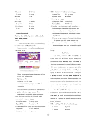 (32)
67. 1. general 2. indefinite
3. special 4. Formal
68. 1.citten 2. cub
3. puppy 4. Pub
69. 1. actress 2. famously
3. superstar 4. Great
70. 1. celebration 2. festival
3. gala 4. funeral
2. Reading Comprehension
Directions : Read the following extracts and choose the best
answer for each question.
Extract 1
www.thaiairways.com/rop is the most convenient and easiest
way to keep in touch with Royal Orchid Plus.
Complete information is at your fingertips and atManage
Your Account you can:
• Monitor your account and submit mileage claims on THAI
• Redeem many Awards instantly
• Update your profile
• Change your PIN / PIN request
• Add names or make changes to your personal Award
Nominee List
You can also opt-in to receive eNews and eOffers that keep
you up to date on the latest program news and offers.
Take advantage of special Awardsavings and boost your
account balance with bonus miles, all conveniently on-line.
71.You can update your profile by ____.
1. register the website 2. use your fingers
3. go to THAI 4. change your PIN
72. Whatis the appropriate heading for the above advertisement?
1. Get Award 2. Royal Orchid Plus
3. Keeping in Touch 4. Up to Date
73. This advertisement is for those who want to ____.
1. manage THAI 2. be the member
3. promote oneself 4. get bonus
74. Your fingertips can____.
1. complete the website 2. write eNews
3. arrange THAI 4. fill the data
75. According to the advertisement, it can be inferred that___.
1. www.thaiairways.com/rop is the most convenient and
easiest way to keep in touch with Royal Orchid Plus.
2. Complete information is at your fingertips and at Manage
Your Account
3. You can also opt-in to receive eNews and eOffers that keep
you up to date on the latest program news and offers.
4. Take advantage of special Award savings and boost your
account balance with bonus miles, all conveniently on-line
Extract 2
Louis Vuitton
Louis Vuitton, a trunk-maker in Paris since 1854, built his
legend around travel by creating luggage, handbags and
accessories that were as innovative as they were elegant. By
1888, he had his signature brown and tan checked pattern, and by
1896, the now iconic monogram that peppers its supple leather
goods, including some instantly collective women’s bags—the
Speedy, the Steamer, the Pochette-appeared. A century and
a half later, the legend lives on. It is now enhanced by the
brand's international renown for the originality and quality of its
creations. This desire to always be in the forefront inspired Louis
Vuitton to enter in the new expressive fields of ready-to-wear,
shoes, watches, jewelry and sunglasses.
Since January 1997, Marc Jacobs has headed up the
legendary house, rejuvenating it and putting it solidly at the top
of the luxury list. Jacobs, who simultaneously designs his own
juggernaut of a signature line, maintains a distinct yet stylish
point of view at each.
76. The word “elegant” (line 3) can be replaced by ____.
1. fallacious 2. graceful
3. miniature 4. esteem
 