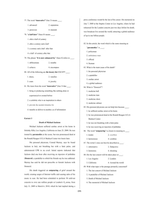 (33)
77. The word “innovative” (line 3) means ____.
1. advanced 2. reputation
3. persevere 4. transmit
78. “a half later” (lines 8) means ____.
1. after a half of century
2. after a century and a half
3. a century anda half after that
4. a half of century after that
79. The phrase “It is now enhanced by” (lines 8) refers to ____.
1. differentiate 2. notable
3. achieve 4. encompass
80. All of the following are the luxury list EXCEPT ____.
1. shoes, 2. watches
3. coats 4. jewelry
81. We learn from the word “innovative” (line 3) that ____.
1. being or producing something like nothing done or
experienced or created before
2. a celebrity who is an inspiration to others
3. provide the needed stimulus for
4. transfer or deliver to another, as of information
Extract 3
Death of Michael Jackson
Michael Jackson suffered cardiac arrest at his home in
Holmby Hills, Los Angeles, California on June 25, 2009. He was
treated by paramedics at the scene, but was pronounced dead at
the Ronald Reagan UCLA Medical Center two hours later.
His personal physician, Conrad Murray, says he found
Jackson in bed, not breathing but with a faint pulse, and
administered CPR to no avail. Initial reports indicated that
Jackson died one hour after receiving an injection of pethidine
(Demerol), a painkiller to which his friends say he was addicted.
Murray has said he did not prescribe or furnish Jackson with
Demerol.
His death triggered an outpouring of grief around the
world, creating surges of Internet traffic and causing sales of his
music to soar. He had been scheduled to perform 50 sold-out
concerts to over one million people at London's O2 arena, from
July 13, 2009 to March 6, 2010, which he had implied during a
press conference would be the last of his career. His memorial on
July 7, 2009 at the Staples Center in Los Angeles, where he had
rehearsed for the London concerts just two days before his death,
was broadcast live around the world, attracting a global audience
of up to one billion people.
82. In this article, the word which is the same meaning as
“paramedics” is ____.
1. policeman
2. ambulance man
3. official
4. fireman
83. What is the main cause of his death?
1. his personal physician
2. a painkiller
3. cardiac arrest
4. a global audience
84. What is “Demerol”?
1. medicine ball
2. medicine man
3. medicine chest
4. medicine cabinet
85. His personalphysician can not help him because ____.
1. he suffered cardiac arrest at his home
2. he was pronounced dead at the Ronald Reagan UCLA
Medical Center
3. he was not breathing with a faint pulse
4. he was receiving an injection of pethidine
86. The word “outpouring” is closest in meaning to ____.
1. kinder 2. overflow
3. harmonious 4. combine
87. The writer’s tone can best be described as ____.
1. informative 2. Subjective
3. humorous 4. shocking
88. His the last concert will be taken place at ____.
1. Los Angeles 2. London
3. California 4. Around the world
89. With what topic is the passage primarily concerned?
1. The last concert of Michael Jackson
2. A painkiller of Michael Jackson
3. Death of Michael Jackson
4. The memorial of Michael Jackson
 