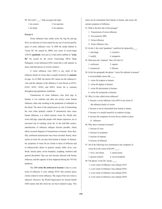 (34)
90. The word “____” help you guess the topic.
1. his concert 2. his injection
3. his death 4. his audience
Extract 4
Swine influenza (also called swine flu, hog flu and pig
flu) is an infection of a host animal by any one of severalspecific
types of swine influenza virus. In 2009 the media labeled as
"swine flu" flu caused by 2009's new strain of swine-origin
A/H1N1 pandemic virus just as it had earlier dubbed as "avian
flu" flu caused by the recent Asian-linage HPAI (High
Pathogenic Avian Influenza) H5N1 strain that is still endemic in
many wild bird species in several countries.
A swine influenza virus (SIV) is any strain of the
influenza family of viruses that is usually hosted by (is endemic
in) pigs. As of 2009, the known SIV strains are the influenza C
virus and the subtypes of the influenza A virus known as H1N1,
H1N2, H3N1, H3N2, and H2N3. Swine flu is common
throughout pig populations worldwide.
Transmission of swine influenza virus from pigs to
humans is not common and does not always cause human
influenza, often only resulting in the production of antibodies in
the blood. The meat of the animal poses no risk of transmitting
the virus when properly cooked. If transmission does cause
human influenza, it is called zoonotic swine flu. People who
work with pigs, especially people with intense exposures, are at
increased risk of catching swine flu. In the mid-20th century,
identification of influenza subtypes became possible, which
allows accurate diagnosis of transmission to humans. Since then,
fifty confirmed transmissions have been recorded. Rarely, these
strains of swine flu can pass from human to human. In humans,
the symptoms of swine flu are similar to those of influenza and
of influenza-like illness in general, namely chills, fever, sore
throat, muscle pains, severe headache, coughing, weakness and
general discomfort. Pigs can also become infected with human
influenza, and this appears to have happened during the 1918 flu
pandemic.
The 2009 swine flu outbreak in humans is due to a new
strain of influenza A virus subtype H1N1 that contains genes
closely related to swine influenza. The origin of this new strain is
unknown. However, the World Organization for Animal Health
(OIE) reports that this strain has not been isolated in pigs. This
strain can be transmitted from human to human, and causes the
normal symptoms of influenza.
91. What is the best title of this passage?
1. Transmission of swine influenza
2. Flu caused by 2009
3. Swine influenza
4. Swine influenza virus
92. In line 5, the word “pandemic” could best be replaced by____.
1. advantage 2. extensive
3. modify 4. antagonist
93. What does the “endemic” (line 10) refer to?
1. confession 2. supend
3. commercial 4. Disease
94. In the last paragraph, the phrase “swine flu outbreak in humans”
is most probably means that ____.
1. swine flu eruption in humans
2. swine flu dignity in humans
3. swine flu discriminate in humans
4. swine flu incorporate in humans
95. Why it is also called swine influenza?
1. because a swine influenza virus (SIV) is any strain of
the influenza family of viruses
2. because it can be transmitted from human to human
3. because it is usually hosted by (is endemic in) pigs
4. because the symptoms of swine flu are similar to those
of influenza
96. Why does it transmit to human?
1. because of virus
2. because of symptoms
3. because of endemic
4. because of influenza
97. All of the following were mentioned as the symptoms of
swine flu in the extract EXCEPT ____.
1. fever, sore throat 2. muscle pains
3. general comfort 4. severe headache
98. The phrase “avian flu” means ____.
1. a new strain of influenza virus subtype H1N1
2. a new strain of influenza virus subtype H5N1
3. a new strain of influenza virus subtype H3N1
4. a new strain of influenza virus subtype H2N3
 
