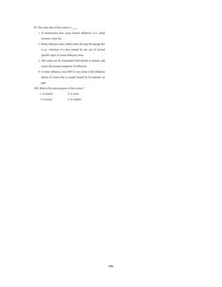 (35)
99. The main idea of the extract is ____.
1. If transmission does cause human influenza, it is called
zoonotic swine flu.
2. Swine influenza (also called swine flu, hog flu and pig flu)
is an infection of a host animal by any one of several
specific types of swine influenza virus.
3. This strain can be transmitted from human to human, and
causes the normal symptoms of influenza.
4. A swine influenza virus (SIV) is any strain of the influenza
family of viruses that is usually hosted by (is endemic in)
pigs.
100. What is the main purpose of this extract?
1. to inform 2. to warn
3. to teach 4. to explain
 