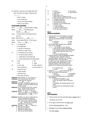 69
15. Customer: I gave you a five- dollar bill for that
shirt. Isn’t there any change? Salesman says:
“________”
a. Sorry, I forgot
b. Yes, coming soon
c. No, you can change nothing
d. Okay, if you want to
SITUATIONAL DIALOGUE
Laura: _____16_____.Doing the test is horrible.
Donna: _____17_____. And what did your
instructor ______18_____?
Laura: He said I have to work harder and see
him more.
Donna: Why don’t you ______19______?
Laura: Do you really think so? I’m so nervous.
Donna: Sure, _______20______.
16. a. I’m doing well
b. I’ve failed twice
c. I got off to a flying start
d. I took it as a grain of salt
17. a. I’m feeling a bit out of sorts
b. I’ll never be able to clarify it.
c. I really think it’s at the deep end
d. I know exactly what you’re talking about
18. a. talk b. tell
c. say d. speak
19. a. call it a day b. make a shot at it
c. give it another try d. put your faith in it
20. a. second to none
b. two’s company
c. third time lucky
d. first come, first serve
Salesman: Good morning, sir. Can I help you ?
Customer: Yes, I’d like to return this blouse I
bought here the other day.
Salesman: ______21______, sir?
Customer: Not really. I bought this blouse for my
daughter, but she has already had one.
I’d like a refund.
Salesman: Oh, I’m afraid we don’t have a refund
policy. Would you like to look for
another style or color for her, sir?
Customer: Mmmm. ____22_____. I’m afraid I
might not be able to choose something
that would fit her._____23______?
Salesman: Actually, if you have a receipt with you,
you can exchange the blouse for
anything you like in any department,
say…..you can get a shirt for yourself,
____24___ that its price is not more
than the price of this blouse.
Customer: Oh great…____25_____. Thank you.
21. a. Why don’t you want it.
b. What do you want it for
c. Was there a problem with it
d. Why do you see the problem
22. a. I think so b. You are sure
c. I won’t agree d. I don’t think so
23. a. What else
b. What would I care
c. What would you suggest me to do
d. What a threat could I receive from this store
24. a. or please understand
b. but please make sure
c. and you have to certify
d. and then I try to remember that
25. a. I’ll have a look
b. I may remember it
c. I doubt if I need to buy it
d. You may have to look at it
Part 2
Sentence completions
1. Thais bow with their palms together and fingers
outstretched, _______ people from Cambodia
and Laos bow with their hands in front of their
chests.
a. therefore b. while
c. now that d. and
2. In the early sixties, Bangkok was a confusing
maze of low buildings,
________ , and visually not very attractive.
a. some as tall as modern skyscrapers
b. the majority of which were well designed
c. few of them taller than three or four
stories
d. all were beautifully painted
3. Uruguay became an area of longstanding Spanish
– Portuguese rivalry. Liberated in 1825, it
remained relatively backward and disunited
through the 19th c., but in the 20th c., ________
its small size, it has emerged as one of the
most prosperous and literate nations in the
continent, boasting a high rate of economic
growth and an extensive social-welfare system.
a. on the other hand b. yet
c. in spite d. despite
4. Children to ________ to the cruel words day
after day can cause lifelong damage.
a. expose b. be exposing
c. be exposed d. exposing
5. The President of the Board had no support from
the Committee; ____________.
a. therefore, he decided to resign
b. thus, the workers made an insurance
claim
c. in addition, the company gained a lot of
profit
d. furthermore, the shareholders all voted
for him
Part 3
Error recognition
1. That new person from the head office who is working with us
reminds me to my uncle.
2. On our trip to Central America, We spent a lot
of time visiting too old Mayan ruins.
3. The future of our company depends finishing
the project quickly.
 