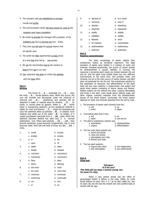70
4. The company rules are establishing to increase
morale and profits.
5. The communication center will have moved as soon as the
reception area nears completion.
6. Be certain to provide the manager with a analysis of the
problems you face in carrying out your duties.
7. They have not still paid the annual retainer that
we agreed upon.
8. The cartel has little opportunities to keep prices
at a level that they feel is appropriate.
9. We set the merchandise next to the window to
keep it from get in our way.
10. Our supervisor has gone to London for meeting
with the head office.
Part 4
Writing
The forces of …..1….. eventually act …..2….. even
the most …..3….. buried igneous rocks. When this occurs, the
rock will crumble and decompose under the influence of
chemical and …..4….. weathering, and particles will be
dissolved in water or washed away by streams, …..5….. by
winds, or carried away by glaciers. Water is …..6….. active
factor in transporting sediment, as this weathered material is
called, for rivers and streams …..7….. shape the landscape and
carry the sediment either as particles …..8….. in solution. Such
material may settle out of the water ….9…. its weight, or it
maybe precipitated chemically from a …..10…..state. When this
sediment becomes lithified into solid rock, it is termed
sedimentary rock. When sand particles …..11.., …..12…, they
become sandstone; gravel becomes conglomerate; clay or mud
becomes shale. Rock salt and beds of borax are also …..13…..
rocks.
1. a. erode b. erosion
c. eroded d. erosive
2. a. in b. for
c. upon d. of
3. a. depth b. deep
c. deeply d. deepest
4. a. mechanic b. mechanical
c. mechanize d. mechanism
5. a. blow b. blew
c. blown d. blowing
6. a. the more b. most
c. the most d. more than
7. a. continues b. continued
c. continuing d. continually
8. a. nor b. and
c. or d. as
9. a. because of b. as a result
c. moreover d. even if
10. a. dissolve b. dissolving
c. dissolved d. dissolution
11. a. solidly b. solidity
c. solidified d. solidify
12. a. likewise b. since
c. for instance d. nevertheless
13. a. sedimentation b. sedimentary
c. sediment d. sediments
Part 5
Reading comprehension
The basic morphology of plants reflects their
evolutionary history as terrestrial organisms. The algal
ancestors of plants were bathed in a solution of water and
minerals, including bicarbonate, the source of carbon dioxide
for photosynthesis in aquatic habitats. In contrast, the
resources a terrestrial plant needs are divided between the soil
and air, and the plant must inhabit these two very different
environments at the same time. Soil provides water and
minerals, but air is the main source of carbon dioxide, and light
does not penetrate far into the soil. The evolutionary solution to
this separation of resources was differentiation of the plant
body into two main systems: a subterranean root system and
aerial shoot system consisting of stems, leaves and flowers.
Neither system can live without the other. Lacking chloroplasts
and living in the dark, roots would starve without sugar and
other organic nutrients imported from the photosynthetic
tissues of the shoot system. Conversely, the shoot system
depends on water and minerals absorbed from the soil by roots.
1. The ancestors of plants used nutrients from the:
a. soil b. air
c. water d. algae
2. A terrestrial plant lives in the:
a. soil b. air
c. water d. soil and air
3. The plant's evolutionary solution was:
a. assimilation b. photosynthesis
c. organic d. differentiation
4. The two main plant systems are:
a. stems and leaves
b. roots and shoots
c. chloroplasts and roots
d. flowers and roots
5. The two plant systems:
a. require each other b. are independent
c. lack chloroplasts d. are subterranean
Part 6
Cloze test
Estrogern
Is it for you?
This little pill can keep a woman young, but
for some it’s risky.
When a new patient strode into the office of
gynecologist Robert A Wilson in the early 1960s, he could
hardly believe his eyes “Mrs. P. G.” as he later called her, was
52 years old, but she had the smooth skin and youthful body of
woman half her age.
 
