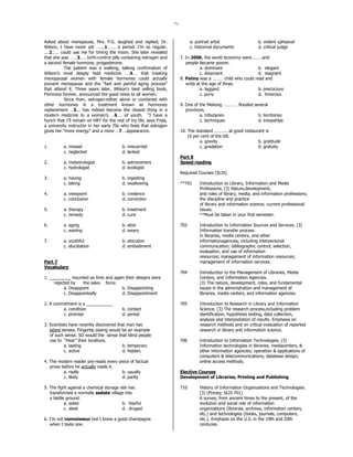 71
Asked about menopause, Mrs. P.G. laughed and replied, Dr.
Wilson, I have never yet …….1……. a period. I’m so regular,
.…2…… could use me for timing the moon. She later revealed
that she was ……3.…. birth-control pills containing estrogen and
a second female hormone, progesterone.
The patient was a walking, talking confirmation of
Wilson’s most deeply held medicine ….4.… that treating
menopausal women with female hormones could actually
prevent menopause and the “fast and painful aging process”
that attend it. Three years later, Wilson’s best selling book,
Feminine forever, announced the good news to all women.
Since then, estrogen-either alone or combined with
other hormones in a treatment known as hormones
replacement …5... has indeed become the closest thing in a
modern medicine to a woman’s …6…. of youth. “I have a
hunch that I’ll remain on HRT for the rest of my life, says Frida,
a university instructor in her early 70s who feels that estrogen
gives her “more energy” and a more …7….appearance.
1. a. missed b. miscarried
c. neglected d. lacked
2. a. meteorologist b. astronomers
c. hydrologist d. ecologist
3. a. having b. ingesting
c. taking d. swallowing
4. a. viewpoint b. credence
c. conclusion d. conviction
5. a. therapy b. treatment
c. remedy d. cure
6. a. aging b. elixir
c. waning d. weary
7. a. youthful b. elocution
c. elucidation d. embodiment
Part 7
Vocabulary
1. _________ mounted as time and again their designs were
rejected by the sales force.
a. Disappoint b. Disappointing
c. Disappointedly d. Disappointment
2. A commitment is a ___________
a. condition b. contact
c. promise d. period
3. Scientists have recently discovered that man has
latent senses. Fingertip seeing would be an example
of such sense. SO would the sense that blind people
use to “Hear” their locations.
a. lasting b. temporary
c. active d. hidden.
4. The modern reader pre-reads every piece of factual
prose before he actually reads it.
a. really b. usually
c. likely d. partly
5. The fight against a chemical storage site has
transformed a normally sedate village into
a battle ground.
a. sober b. fearful
c. sleek d. druged
6. I’m not connoisseur but I know a good champagne
when I taste one.
a. portrait artist b. violent upheaval
c. historival documents d. critical judge
7. In 2006, the world economy were………and
people became poorer.
a. dominant b. elegant
c. dissonant d. stagnant
8. Palmy was a ……… child who could read and
write at the age of three.
a. laggard b. precocious
c. puny d. timorous
9. One of the Mekong ………… flooded several
provinces.
a. tributaries b. territories
c. techniques d. troopships
10. The standard ……….. at good restaurant is
15 per cent of the bill.
a. gravity b. gratitude
c. gradation d. gratuity
Part 8
Speed reading
Required Courses (SLIS)
**701 Introduction to Library, Information and Media
Professions. (3) Nature,development,
and roles of library, media, and information professions;
the discipline and practice
of library and information science; current professional
issues.
**Must be taken in your first semester.
703 Introduction to Information Sources and Services. (3)
Information transfer process
in libraries, media centers, and other
informationagencies, including interpersonal
communication; bibliographic control; selection,
evaluation, and use of information
resources; management of information resources;
management of information services.
704 Introduction to the Management of Libraries, Media
Centers, and Information Agencies.
(3) The nature, development, roles, and fundamental
issues in the administration and management of
libraries, media centers, and information agencies.
705 Introduction to Research in Library and Information
Science. (3) The research process,including problem
identification, hypothesis testing, data collection,
analysis and interpretation of results. Emphasis on
research methods and on critical evaluation of reported
research in library and information science.
706 Introduction to Information Technologies. (3)
Information technologies in libraries, mediacenters, &
other information agencies; operation & applications of
computers & telecommunications; database design;
online access methods.
Elective Courses
Development of Libraries, Printing and Publishing
710 History of Information Organizations and Technologies.
(3) (Prereq: SLIS 701)
A survey, from ancient times to the present, of the
evolution and social role of information
organizations (libraries, archives, information centers,
etc.) and technologies (books, journals, computers,
etc.). Emphasis on the U.S. in the 19th and 20th
centuries.
 