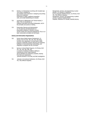 72
715 Printing. (1) Introduction to printing with movable type.
This course is designed to
give students some experience in designing and printing
books and broadsides.
Examination of paper, typefaces,composition
work, and simple bookbinding are included.
716 Introduction to Bibliography and Textual Studies [=
ENGL 776] (3) Introduction to
analytical, descriptive and textual bibliography, and to
the principles and practice of editing.
719 Preservation Planning and Administration.
(3) The planning and administration of
preservation programs in libraries, archives,
records centers and manuscript depositories. Focus is on
basic conservation principles and techniques
Library and Information Organizations
720 School Library Media Program Development. (3)
(Prereq: SLIS 701,702, 703, 704, 705, 706) Roles,
functions, and organization of school library media
programs. Systematic program planning and evaluation,
facilitation of instructional team partnerships, and
integration of program into the curriculum.
721 Seminar in School Media Programs. (3) (Prereq: SLIS
701, 702, 703, 705, 706, 720,
or consent of professor) Problems relating to
contemporary school media programs
will be identified and analyzed by students, drawing
from their own experiences,
pertinent literature in the field, and field investigations.
722 Libraries in Correctional Institutions. (3) (Prereq: SLIS
701, 704) Offered irregularly.
Management, services, and programming in prison
libraries. 723 Libraries in Institutions
for Ill or Severely Disabled Persons. (3) (Prereq: SLIS
701, 704) Offered irregularly.
Management, services, and programming in patient
services in general hospitals,Mental
hospitals, institutions for mentally retarded persons,
 