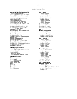 73
13 A-NET
Part 1. SPEAKING/CONVERSATION TEST
1.  c. It was very exciting
2.  a. What’s the weather like in July?
3.  d. I’m not sure. You’d better ask
somebody
4.  a. May I suggest another idea?
5.  d. the Customs
6.  b. I wish you luck
7.  a. Do you take credit cards
8.  b. I can give you a lift home
9.  a. Would you like anything to drink
with that?
10.  c. Would you mind turning it up?
11.  d. Could you put me through to
Mr. Baxter please?
12.  a. I’ll pick you up
13.  a. Yes, sir. I’ll see to that that right
away
14.  d. I take it black
15.  a. Sorry, I forgot
16.  b. I’ve failed twice
17.  c. I really think it’s at the deep end
18  c. say
19.  c. give it another try
20.  c. third time lucky
21.  c. Was there a problem with it
22.  d. I don’t think so
23.  c. What would you suggest me to do
24.  b. but please make sure
25.  a. I’ll have a look
Part 2. Sentence completions
1.  b. while
2.  b. the majority of which were well
designed
3.  d. despite
4.  c. be exposed
5.  a. therefore, he decided to resign
Part 3. Error recognition
1. to
2. too old
3. depends finishing
4. establishing
5. will have moved
6. a
7. still
8. little
9. get
10. for meeting
Part 4. Writing
1.  b. erosion
2.  c. upon
3.  c. deeply
4.  b. mechanical
5.  c. blown
6.  c. the most
7.  d. continually
8.  c. or
9.  a. because of
10.  c. dissolved
11.  d. solidify
12.  c. for instance
13.  b. sedimentary
Part 5.
Reading comprehension
1.  c. water
2.  d. soil and air
3.  d. differentiation
4.  b. roots and shoots
5.  a. require each other
Part 6. Cloze test
1.  a. missed
2.  b. astronomers
3.  c. taking
4.  d. conviction
5.  a. therapy
6.  b. elixir
7.  a. youthful
Part 7. Vocabulary
1.  d. Disappointment
2.  c. promise
3.  d. hidden.
4.  a. really
5.  a. sober
6.  d. critical judge
7.  d. stagnant
8.  b. precocious
9.  a. tributaries
10.  d. gratuity
Part 8. Speed reading
Required Courses (SLIS)
1.  a. 723
2.  a. Printing
3.  c. Differential and integral calculus
4.  a. Digital Libraries
5.  b. 723
 