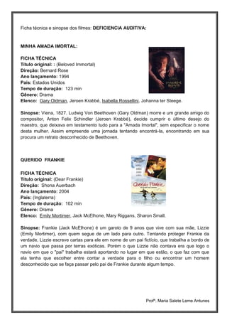 Profª. Maria Salete Leme Antunes
Ficha técnica e sinopse dos filmes: DEFICIENCIA AUDITIVA:
MINHA AMADA IMORTAL:
FICHA TÉCNICA
Título original: : (Beloved Immortal)
Direção: Bernard Rose
Ano lançamento: 1994
País: Estados Unidos
Tempo de duração: 123 min
Gênero: Drama
Elenco: Gary Oldman, Jeroen Krabbé, Isabella Rossellini, Johanna ter Steege.
Sinopse: Viena, 1827. Ludwig Von Beethoven (Gary Oldman) morre e um grande amigo do
compositor, Anton Felix Schindler (Jeroen Krabbé), decide cumprir o último desejo do
maestro, que deixava em testamento tudo para a "Amada Imortal", sem especificar o nome
desta mulher. Assim empreende uma jornada tentando encontrá-la, encontrando em sua
procura um retrato desconhecido de Beethoven.
QUERIDO FRANKIE
FICHA TÉCNICA
Título original: (Dear Frankie)
Direção: Shona Auerbach
Ano lançamento: 2004
País: (Inglaterra)
Tempo de duração: 102 min
Gênero: Drama
Elenco: Emily Mortimer, Jack McElhone, Mary Riggans, Sharon Small.
Sinopse: Frankie (Jack McElhone) é um garoto de 9 anos que vive com sua mãe, Lizzie
(Emily Mortimer), com quem segue de um lado para outro. Tentando proteger Frankie da
verdade, Lizzie escreve cartas para ele em nome de um pai fictício, que trabalha a bordo de
um navio que passa por terras exóticas. Porém o que Lizzie não contava era que logo o
navio em que o "pai" trabalha estará aportando no lugar em que estão, o que faz com que
ela tenha que escolher entre contar a verdade para o filho ou encontrar um homem
desconhecido que se faça passar pelo pai de Frankie durante algum tempo.
 