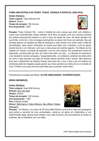 Profª. Maria Salete Leme Antunes
COMO UMA ESTRELA NA TERRA TODAS CRIANÇA É ESPECIAL (DISLEXIA)
FICHA TÉCNICA
Título original: Taare Zameen Par
Gênero: Drama
Tempo de duração: 156 minutos
Ano lançamento: 2007
Sinopse: Taare Zameen Par - conta a história de uma criança que sofre com dislexia e
custa a ser compreendida. Ishaan Awasthi, de 9 anos, já repetiu uma vez o terceiro período
(no sistema educacional indiano) e corre o risco de repetir de novo. As letras dançam em
sua frente, como diz, e não consegue acompanhar as aulas nem focar sua atenção. Seu pai
acredita apenas na hipótese de falta de disciplina e trata Ishaan com muita rudez e falta de
sensibilidade. Após serem chamados na escola para falar com a diretora, o pai do garoto
decide levá-lo a um internato, sem que a mãe possa dar opinião alguma. Tal atitude só faz
regredir em Ishaan a vontade de aprender e de ser uma criança. Ele visivelmente entra em
depressão, sentindo falta da mãe, do irmão mais velho, da vida… e a filosofia do internato é
a de disciplinar cavalos selvagens. Inesperadamente, um professor substituto de artes entra
em cena e logo percebe que algo de errado estava pairando sobre Ishaan. Não demorou
para que o diagnóstico de dislexia ficasse claro para ele, o que o leva a por em prática um
ambicioso plano de resgatar aquele garoto que havia perdido sua réstia de luz e vontade de
viver. O filme é uma obra prima do até então ator e produtor Aamir Khan.
Ficha técnica e sinopse dos filmes: ALTAS HABILIDADES / SUPERDOTAÇÃO:
GÊNIO INDOMÁVEL
FICHA TÉCNICA
Título original: Good Will Hunting
Direção: Gus Van Sant
Gênero: Drama
Tempo de duração: 126 minutos
Ano lançamento: 1997
País: Estados Unidos
Elenco: Matt Damon, Robin Williams, Ben Affleck, Stellan
Skarsgard.
Sinopse: Em Boston, um jovem de 20 anos (Matt Damon) que já teve algumas passagens
pela polícia e servente de uma universidade, revela-se um gênio em matemática e, por
determinação legal, precisa fazer terapia, mas nada funciona, pois ele debocha de todos os
analistas, até se identificar com um deles.
 