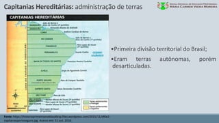 Capitanias Hereditárias: administração de terras
Fonte: https://historiaprimeiroanoblasallesp.files.wordpress.com/2015/11/df0e2-
capitaniasportoseguro.jpg. Acesso em: 31 out. 2016.
•Primeira divisão territorial do Brasil;
•Eram terras autônomas, porém
desarticuladas.
 