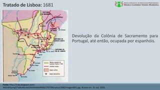 Tratado de Lisboa: 1681
Fonte: http://3.bp.blogspot.com/-
WtEnBTqsmgY/TqNsAXuValI/AAAAAAAAAGk/1TGT0Ncnyks/s1600/imagem001.jpg. Acesso em: 31 out. 2016.
Devolução da Colônia de Sacramento para
Portugal, até então, ocupada por espanhóis.
 